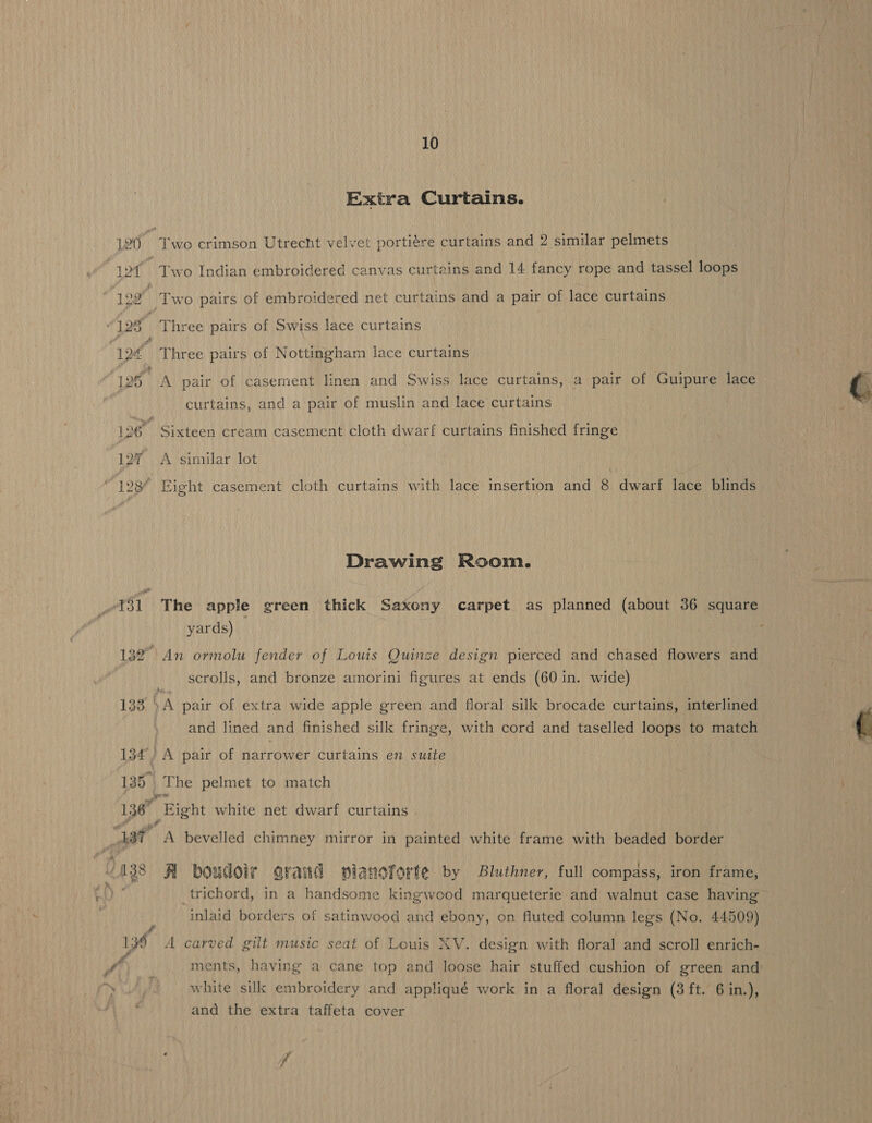 ff 4 135. 10 Extra Curtains. Two Indian embroidered canvas curtains and 14 fancy rope and tassel loops Three pairs of Nottingham lace curtains A pair of casement linen and Swiss lace curtains, a pair of Guipure lace curtains, and a pair of muslin and lace curtains Sixteen cream casement cloth dwarf curtains finished fringe A similar lot \ Eight casement cloth curtains with lace insertion and 8 dwarf lace blinds Drawing Room. yards) scrolls, and bronze amorini figures at ends (60 in. wide) and lined and finished silk fringe, with cord and taselled loops to match A pair of narrower curtains en suite The pelmet to match Bight white net dwarf curtains A bevelled chimney mirror in painted white frame with beaded border A boudoir arand pianoforte by Bluthner, full compass, iron frame, trichord, in a handsome kingwood marqueterie and walnut case having inlaid borders of satinwood and ebony, on fluted column legs (No. 44509) ments, having a cane top and loose hair stuffed cushion of green and white silk embroidery and appliqué work in a floral design (3 ft. 6 in.), and the extra taffeta cover : ff