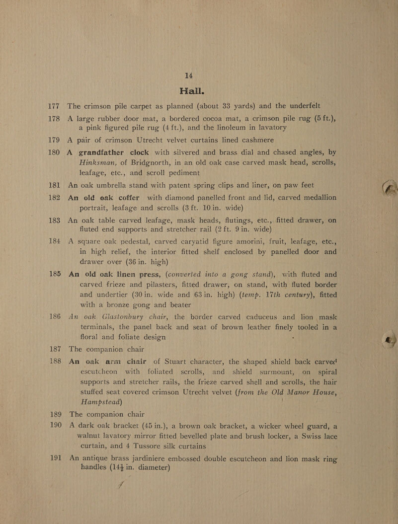 177 178 179 180 181 182 183 184 185 186 187 188 189 190 191 14 Hall. The crimson pile carpet as planned (about 33 yards) and the underfelt A large rubber door mat, a bordered cocoa mat, a crimson pile rug (5 ft.), a pink figured pile rug (4 ft.), and the linoleum in lavatory A pair of crimson Utrecht velvet curtains lined cashmere A grandfather clock with silvered and brass dial and chased angles, by Hinksman, of Bridgnorth, in an old oak case carved mask head, scrolls, leafage, etc., and scroll pediment An oak umbrella stand with patent spring clips and liner, on paw feet An old oak coffer with diamond panelled front and lid, carved medallion portrait, leafage and scrolls (3 ft. 10 in. wide) An oak table carved leafage, mask heads, flutings, etc., fitted drawer, on fluted end supports and stretcher rail (2 ft. 9 in. wide) A square oak pedestal, carved caryatid figure amorini, fruit, leafage, etc., in high relief, the interior fitted shelf enclosed by panelled door and drawer over (36 in. high) | An old oak linen press, (converted into a gong stand), with fluted and carved frieze and pilasters, fitted drawer, on stand, with fluted border and undertier (30 in. wide and 63 in. high) (temp. 17th century), fitted with a bronze gong and beater An oak Glastonbury chair, the border carved caduceus and lion mask terminals, the panel back and seat of brown leather finely tooled in a floral and foliate design The companion chair An oak arm chair of Stuart character, the shaped shield back carved escutcheon with foliated scrolls, and shield surmount, on_ spiral supports and stretcher rails, the frieze carved shell and scrolls, the hair Hampstead) The companion chair A dark oak bracket (45 in.), a brown oak bracket, a wicker wheel guard, a walnut lavatory mirror fitted bevelled plate and brush locker, a Swiss lace curtain, and 4 Tussore silk curtains An antique brass jardiniere embossed double escutcheon and lion mask ring handles (144 in. diameter)