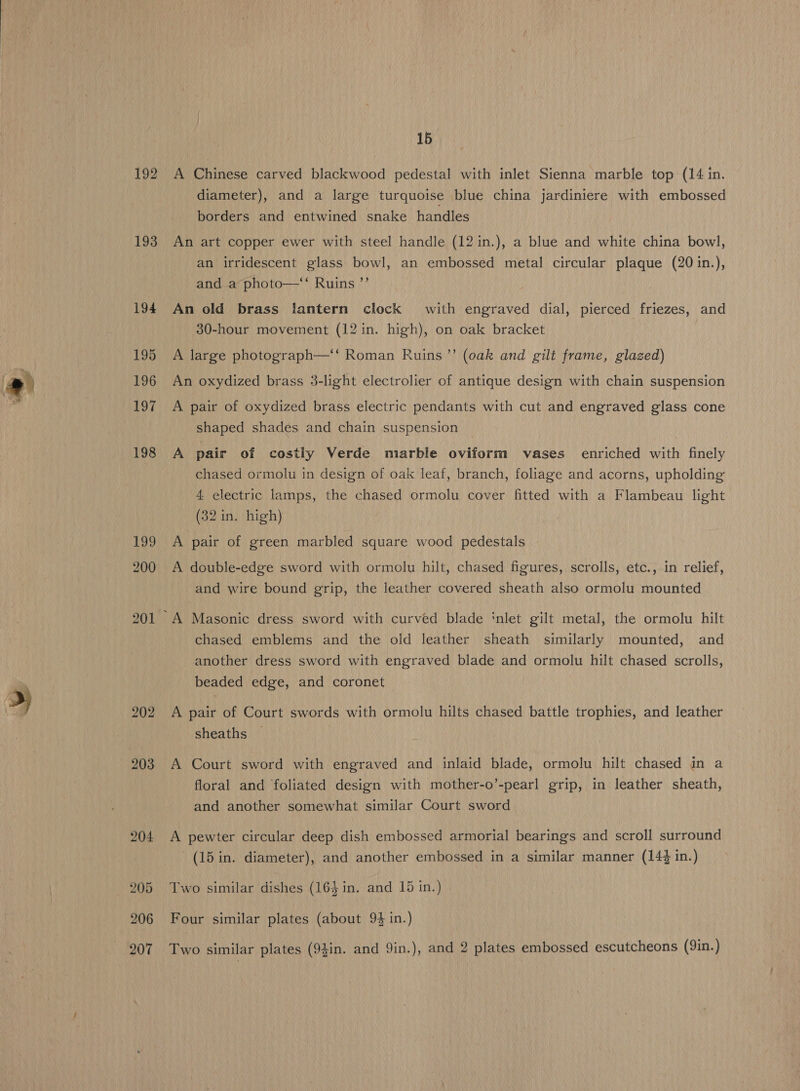 192 193 194 195 196 197 198 199 200 201 202 203 15 A Chinese carved blackwood pedestal with inlet Sienna marble top (14 in. diameter), and a large turquoise blue china jardiniere with embossed borders and entwined snake handles An art copper ewer with steel handle (12 in.), a blue and white china bowl, an irridescent glass bowl, an embossed metal circular plaque (20 in.), and a photo—‘‘ Ruins ’’ An old brass lantern clock with engraved dial, pierced friezes, and 30-hour movement (12 in. high), on oak bracket A large photograph—‘‘ Roman Ruins’? (oak and gilt frame, glazed) An oxydized brass 3-light electrolier of antique design with chain suspension A pair of oxydized brass electric pendants with cut and engraved glass cone shaped shades and chain suspension A pair of costly Verde marble oviform vases enriched with finely chased ormolu in design of oak leaf, branch, foliage and acorns, upholding 4. electric lamps, the chased ormolu cover fitted with a Flambeau light (32 in. high) A pair of green marbled square wood pedestals A double-edge sword with ormolu hilt, chased figures, scrolls, etc., in relief, and wire bound grip, the leather covered sheath also ormolu mounted chased emblems and the old leather sheath similarly mounted, and another dress sword with engraved blade and ormolu hilt chased scrolls, beaded edge, and coronet A pair of Court swords with ormolu hilts chased battle trophies, and leather sheaths A Court sword with engraved and inlaid blade, ormolu hilt chased in a floral and foliated design with mother-o’-pearl grip, in leather sheath, and another somewhat similar Court sword A pewter circular deep dish embossed armorial bearings and scroll surround (15 in. diameter), and another embossed in a similar manner (144 in.) Two similar dishes (164 in. and 15 in.) Four similar plates (about 94 in.) Two similar plates (94in. and Yin.), and 2 plates embossed escutcheons (9in.)