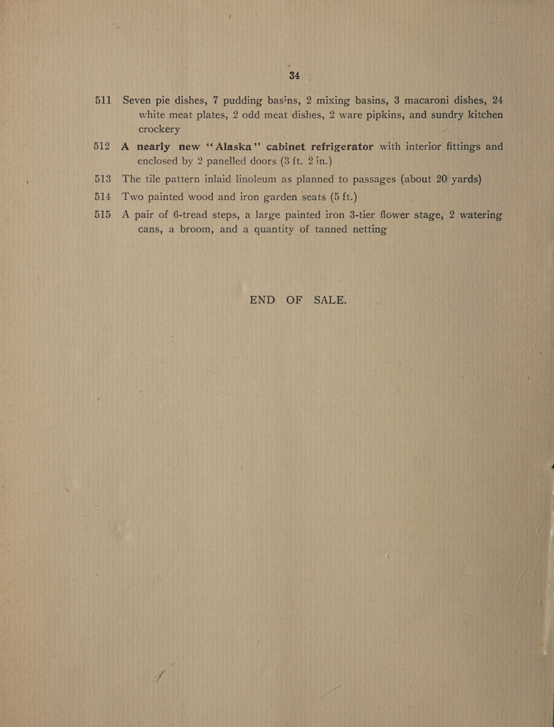 34 511 Seven pie dishes, 7 pudding basins, 2 mixing basins, 3 macaroni dishes, 24 white meat plates, 2 odd meat dishes, 2 ware pipkins, and sundry kitchen crockery 512 A nearly new ‘‘Alaska’’ cabinet refrigerator with interior fittings and enclosed by 2 panelled doors (3 ft. 2 in.) 513 The tile pattern inlaid linoleum as planned to passages (about 20 yards) 514 Two painted wood and iron garden seats (5 ft.) 515 A pair of 6-tread steps, a large painted iron 3-tier flower stage, 2 watering cans, a broom, and a quantity of tanned netting END OF SALE. \