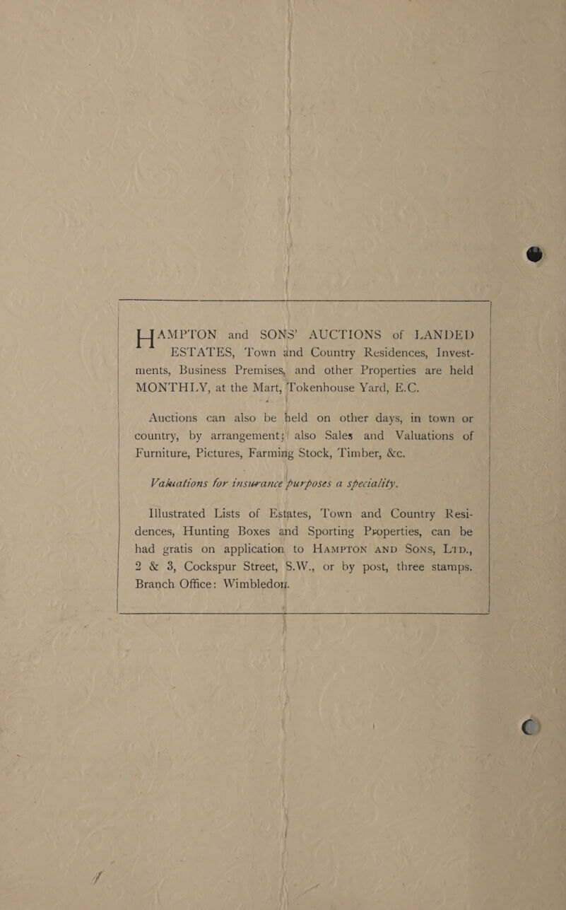  Pa henge a and SONS’ AUCTIONS of LANDED ESTATES, Town and Country Residences, Invest- ments, Business Premises, and other Properties are held MONTHLY, at the Mart, Tokenhouse Yard, E.C. country, by arrangement; also Sales and Valuations of Furniture, Pictures, Farming Stock, Timber, &amp;c. oa | sun Vakiations tor insurance purposes a speciality. Illustrated Lists of Estates, Town and Country Resi- dences, Hunting Boxes and Sporting Properties, can be had gratis on application to HaMpron AnD Sons, L1p., 2 &amp; 38, Cockspur Street, 5.W., or by post, three stamps. Branch. Office: Wimbledom. ©