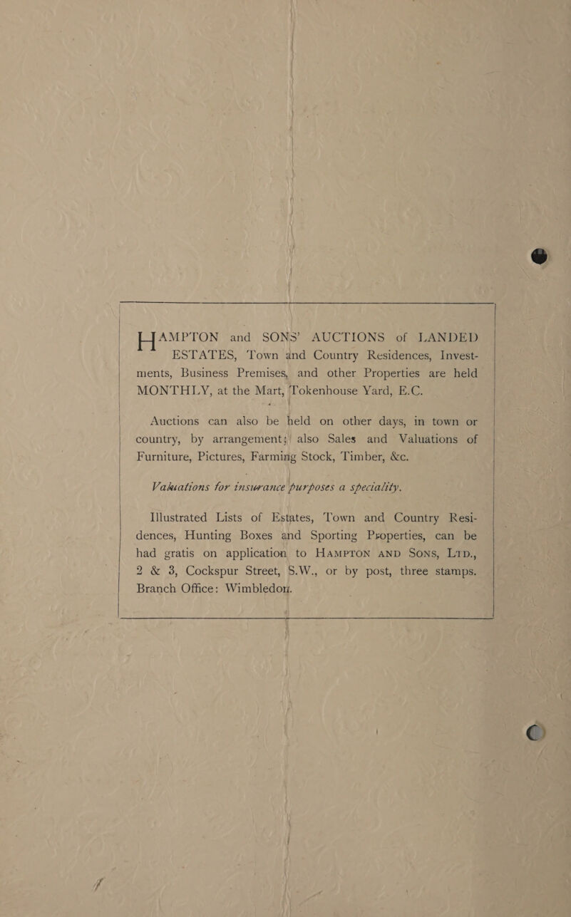  Pa henge a and SONS’ AUCTIONS of LANDED ESTATES, Town and Country Residences, Invest- ments, Business Premises, and other Properties are held MONTHLY, at the Mart, Tokenhouse Yard, E.C. country, by arrangement; also Sales and Valuations of Furniture, Pictures, Farming Stock, Timber, &amp;c. oa | sun Vakiations tor insurance purposes a speciality. Illustrated Lists of Estates, Town and Country Resi- dences, Hunting Boxes and Sporting Properties, can be had gratis on application to HaMpron AnD Sons, L1p., 2 &amp; 38, Cockspur Street, 5.W., or by post, three stamps. Branch. Office: Wimbledom. ©