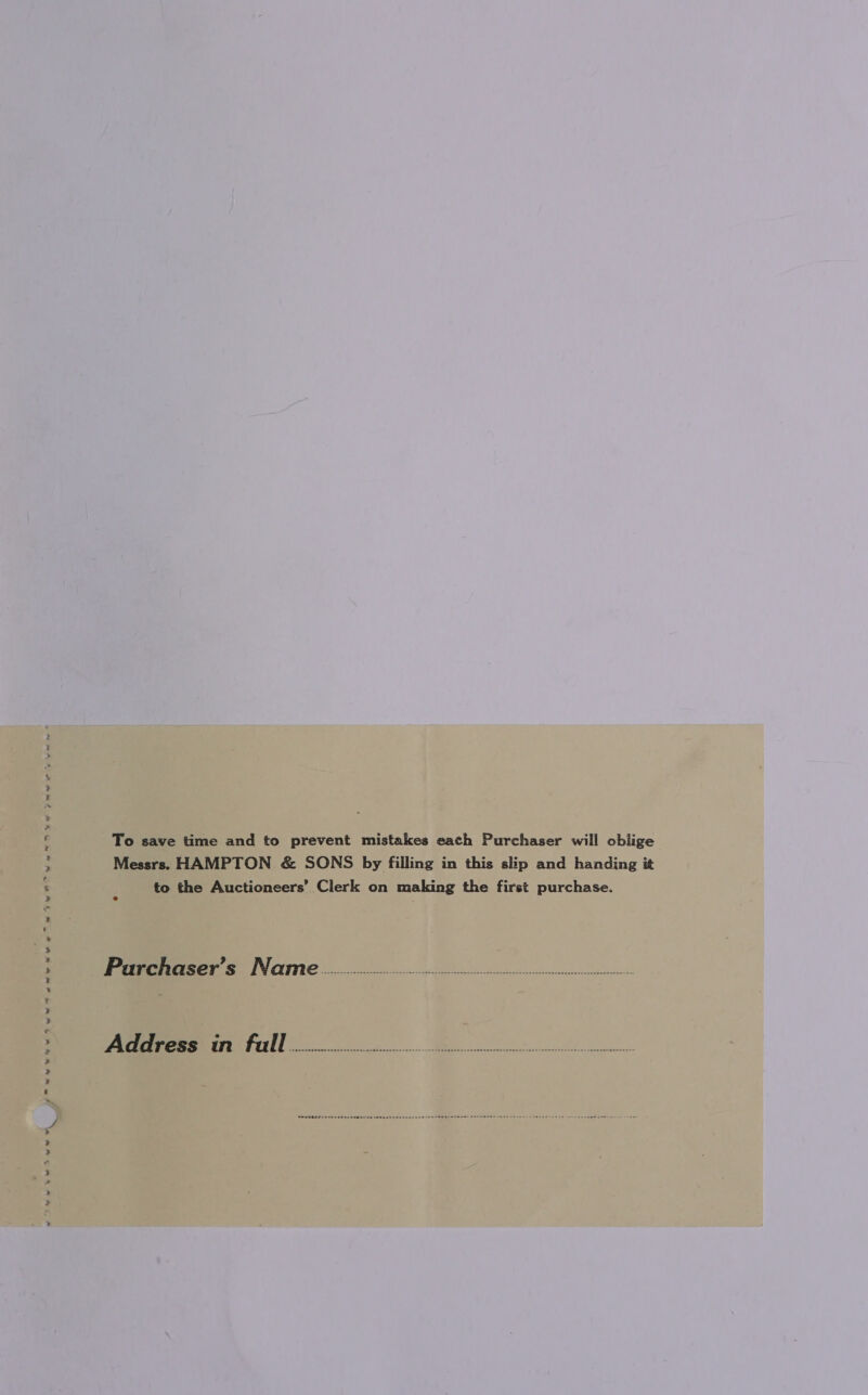 ww Pane ee ee ee te ee (Pauw wev whe twee 4 2 a a el dtatin Larliad ~ To save time and to prevent mistakes each Purchaser will oblige Messrs. HAMPTON &amp; SONS by filling in this slip and handing it to the Auctioneers’ Clerk on making the first purchase. Prarrchaser’s Newrme o.oo nts Address in full eee, Me eS vay hes