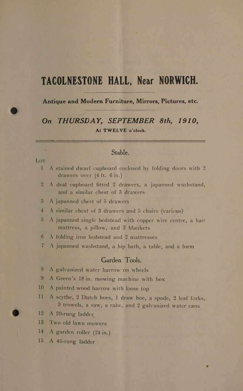   1 bo 1 10 11 12 13 14 15 At TWELVE o'clock. Stalham A stained dwarf cupboard enclosed by folding doors with 2 drawers over (4 ft. 6 in.) A deal cupboard fitted 2 drawers, a japanned washstand, and a similar chest of 3 drawers A japanned chest of 5 drawers A similar chest of 3 drawers and 5 chairs (various) A japanned single bedstead with copper wire centre, a hair mattress, a pillow, and 3 blankets A folding iron bedstead and 2 mattresses A japanned washstand, a hip bath, a table, and a form Garden Tools. A galvanized water barrow on wheels A painted wood barrow with loose top A scythe, 2 Dutch hoes, 1 draw hoe, a spade, 2 leaf forks, 3 trowels, a saw, a rake, and 2 galvanized water cans A 20-rung ladder Two old lawn mowers A garden roller (24 in.) A 46-rung ladder