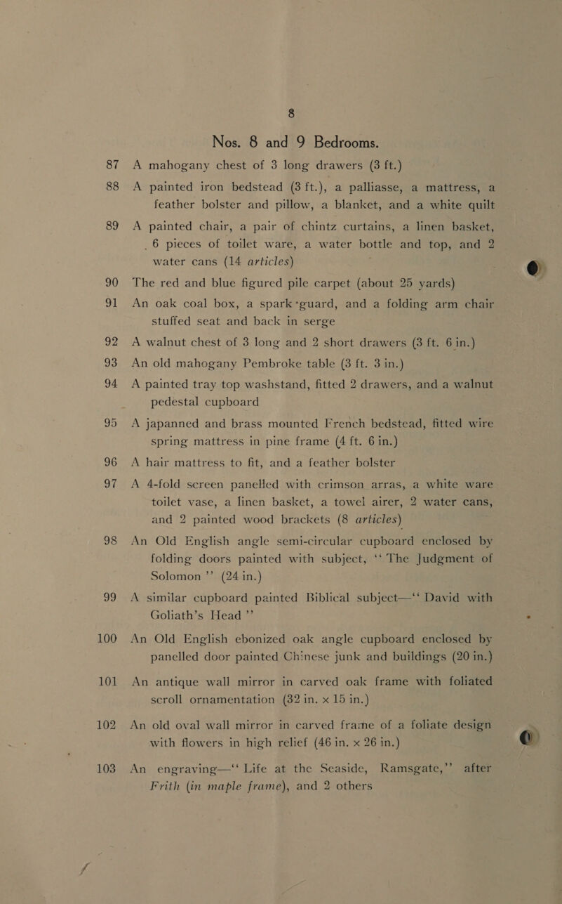 87 88 89 90 91 92 93 94 95 96 of 98 99 100 101 102 103 8 Nos. 8 and 9 Bedrooms. A mahogany chest of 3 long drawers (3 ft.) A painted iron bedstead (3 ft.), a palliasse, a mattress, a feather bolster and pillow, a blanket, and a white quilt A painted chair, a pair of chintz curtains, a linen basket, _6 pieces of toilet ware, a water bottle and top, and 2 water cans (14 articles) The red and blue figured pile carpet (about 25 yards) An oak coal box, a spark‘guard, and a folding arm chair stuffed seat and back in serge A walnut chest of 3 long and 2 short drawers (3 ft. 6 in.) An old mahogany Pembroke table (3 ft. 3 in.) A painted tray top washstand, fitted 2 drawers, and a walnut pedestal cupboard A japanned and brass mounted French bedstead, fitted wire spring mattress in pine frame (4 ft. 6 in.) A hair mattress to fit, and a feather bolster A 4-fold screen panelled with crimson arras, a white ware toilet vase, a linen basket, a towel airer, 2 water cans, and 2 painted wood brackets (8 articles) An Old English angle semi-circular cupboard enclosed by folding doors painted with subject, ‘‘ The Judgment of Solomon ’’ (24 in.) A similar cupboard painted Biblical subject—‘‘ David with Goliath’s Head ”’ An Old English ebonized oak angle cupboard enclosed by panelled door painted Chinese junk and buildings (20 in.) An antique wall mirror in carved oak frame with foliated scroll ornamentation (32 in. x 15 in.) An old oval wall mirror in carved frame of a foliate design with flowers in high relief (46 in. x 26 in.) An engraving—‘‘ Life at the Seaside, Ramsgate,’’ after Frith (in maple frame), and 2 others