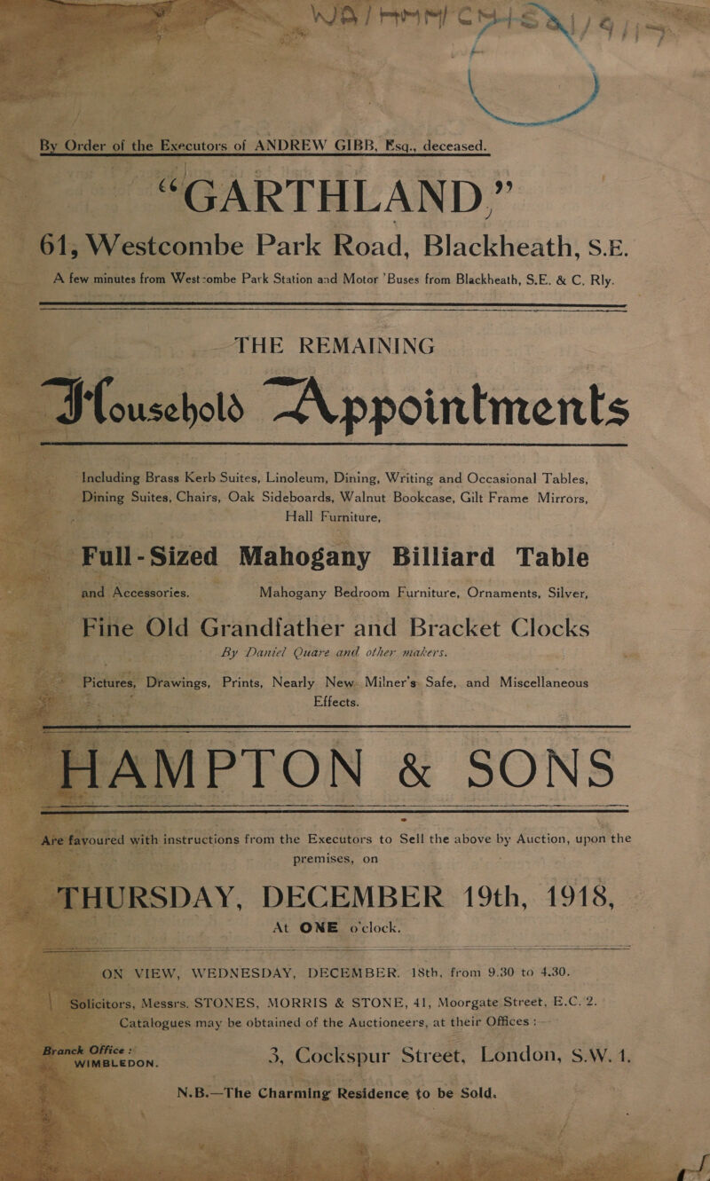          ’ utors of ANDREW GIBB, MWagleceased. GARTHLAN D,.” WV HGenibe Park Road, Blackheath, s E. gn Saeteics from West-ombe Park ciation and Motor Buses or past, SEI é&amp;e, Rly. sity, bs i Gos, Effects.  PTON &amp; SONS * \ z are   At ONE ‘o'clock. a nt ee oo = ae     . view, WEDNESDAY, DECEMBER. 18th, from 9.30 to 4.30. OD ieaiee STONES, MORRIS &amp; STONE, 41, Moorgate. Street, E.C. 2. talogues Pry be obtained of the Auctioneers, at their Offices :- 3, Cockspur Street, London, S.W.1, in / ee © .