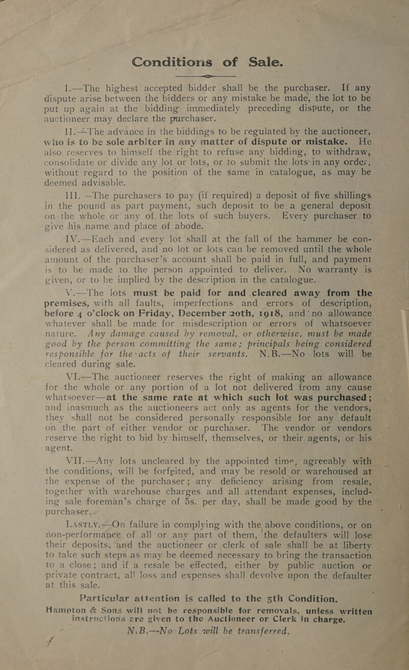 Conditions of Sale. {1.—The highest accepted bidder shall be the purchaser. If any dispute arise between the bidders or any mistake be made, the lot to be put up again at the bidding’ immediately preceding dispute, or the auctioneer may declare the purchaser. 1I.=The advance in the biddings to be regulated by the auctioneer, wito is to be sole arbiter in any matter of dispute or mistake. He also reserves to himself the right to refuse any bidding, to withdraw, consolidate or divide any lot or lots, or to submit the-lots:in any orde;, without regard to the position of the same in CHa as may be deemed advisab le. II]. —The purchasers to pay (if cece a deposit of five shillings in the pound as part payment, such deposit to be a general deposit give his name and place of abode.  «ach and every lot shall at the fall of the hammer be con- sidered as delivered, and no lot or lots can be removed until the whole amount of the purchaser’s account shail be paid in full, and payment is to be made to the person appointed to deliver. No warranty is given, or to be implied by the description in the catalogue.. V.—The lots must be paid for and cleared away from the premises, with all faults, imperfections and errors of description, before 4 0’clock on Friday, December 20th, 1918, and’no allowance whatever shall be made for misdescription or errors of whatsoever nature. Any damage caused by removal, or otherwise, must be made good by the person committing the same; principals being considered responsible for the-acts of their servants... N.B.—No lots will be cleared during’ sale. VI.—The. auctioneer reserves the owe of making an allowance for the whole or any portion of a lot not delivered from any cause whatsoever—at the same rate at which such lot was purchased; and inasmuch as the auctioneers act only as agents for the vendors, they shall not be considered personally responsible for any default on the part of either vendor or purchaser. The vendor or vendors reserve the right to bid by himself, themselves, or their, agents, or his agent. the conditions, will be forfeited, and may be resold or warehoused at the expense of.the purchaser; any deficiency arising from resale, purchaser. LastLy.—On failure in complying with the above conditions, or on non-performanee of all or any part of them, ‘the defaulters will lose their deposits, and the auctioneer or clerk of sale shall be at liberty to take such steps as may be deemed necessary to bring the transaction to a close; and if a resale be effected, either by public auction or private contract, all loss and expenses shall devolve upon the defaulter at this sale. Particular aitention is called to the sth Condition. instructions ere given to the Auctioneer or Clerk in charge, N:B.—-No: Lots will be transferred, J —— ~ es me. ,