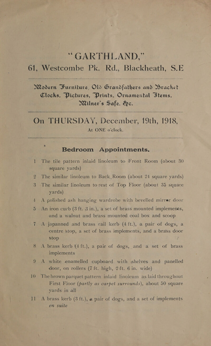 “ GARTHLAND,” 61, Westcombe Pk. Rd., Blackheath, S.E  Wodern Furniture, OL Grandfathers and Mrachet Clocks, Pictures, Prints, Ornamental Items, Wilner’s Safe, &amp;c.   On THURSDAY, December, 19th, 1918, At ONE o'clock.   Bedroom Appointments. 1 The tile pattern inlaid linoleum to Front Room (about 30 square yards) 2 The similar linoleum to Back, Room (about 24 square yards) 3 The similar linoleum torest of Top Floor (about 35 square yards) + <A polished ash hanging wardrobe with bevelled mirrer door 5 An tron curb (3 ft. 3 in.), a set of brass mounted implements, and a walnut and brass mounted coal box and scoop A japanned and brass rail kerb (4 ft.), a pair of dogs, a centre Stop, a set of brass implements, and a bra'ss door Cae stop 8 <A brass kerb \4 ft.), a pair of dogs, and a set of brass implements 9 A white enamelled cupboard with ishelves and panelled door, on rollers (7 ft. high, 2 ft. 6 in. wide) 10 The brown parquet pattern inlaid linoieum as laid throughout First Floor (partly as carpet surrounds), about 50 square yards in all Il A brass kerb (3 ft.), a pair of dogs, and a set of implements en suite i