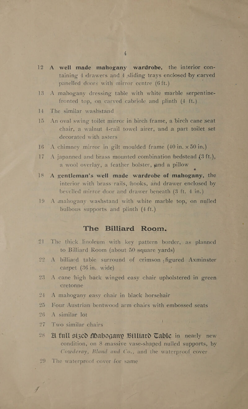 QO A well made mahogany wardrobe, the interior con- taining 4 drawers and 4 sliding trays enclosed bby carved panelled doors with mirror centre (6 ft.) A mahogany dressing table with white marble serpentine- fronted top, on carved cabriole and plinth (4 ft.) The similar wash'stand An oval swing toilet mirror in birch frame, a birch cane ‘seat chair, a walnut 4-rail towel airer, and a part toilet set decorated with asters A japanned and brass mounted combination bedstead (3 ft.), a wool overlay, a feather bolster, jand a pillow : % A gentleman’s well made wardrobe of mahogany, the interior with brass: rails, hooks, and drawer enclosed by bevelled mirror door and drawer beneath (3 -ft. 4 in.) A mahogany washstand with white marble top, on nulled bulbous supports and plinth (4 ft.) The Billiard Room. The thick. linoleum with key pattern border, as planned to Billiard Room (about 50 isquare yards) A billiard tabie surround of crimson ,figured Axminster carpet (36 in. wide) A cane high back winged easy chair upholstered in green cretonne A mahogany easy chair in black horsehair Four Austrian bentwood arm chairs with embossed seats A similar lot Two similar chairs ZA tull siged Mabogany Billiard Table in nearly new condition, on 8 massive vase-shaped nulled supports, by Cowderay, Bland and Co., and the waterproof cover The waterproof cover for same