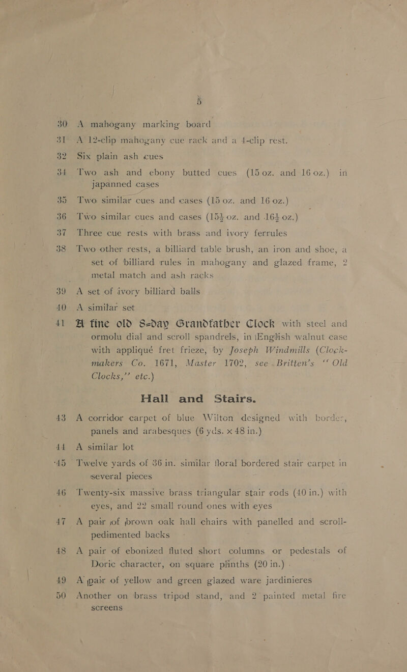30 3] 39 J4 5 A mahogany marking board A 12-clip mahogany cue rack and a 4-clip rest. Six plain ash cues Two ash and ebony butted cues (150z. and 160z.) in Japanned cases Two, similar cues and «eases (15 0z. anid 16 oz.) Two similar cues and cases (15$0z. and 164 0z.) Three cue rests with brass and ivory ferrules Two other rests, a billiard table brush, an iron and shoe, a set of billiard rules in mahogany and glazed frame, 2 metal match and ash racks A set of ivory billiard balls A similar set A fine old S2dap Grandtatber Clock with steel and ormolu dial and scroll spandrels, in iEnglish walnut case with applique fret frieze, by Joseph Windmills (Clock- makers’ Co. 1671,. Master 1702, see-.Britten’s ‘ Old Otocks,” eic.) Hall and Stairs. A corridor carpet of blue Wilton designed with border, panels and arabesques (6 yds. x 48 in.) A similar lot Twelve yards of 36 in. similar floral bordered stair carpet in several pieces Twenty-six massive brass triangular stair rods (40 in.) with eyes, and 22 small round ones with eyes A pai jof ybrown oak hall chairs with panelled and scroll- pedimented backs A pair of ebonized fluted short columns or pedestals of Doric character, on square plinths (20 in.) . A air of yellow and green glazed ware jardinieres Another on brass tripod stand, and 2 painted metal fire screens