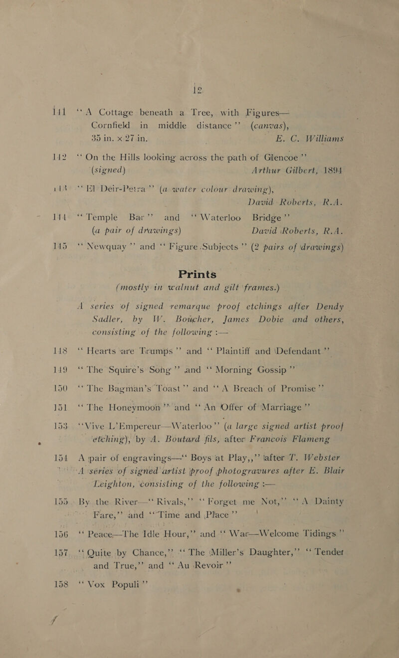 14 145 > 2 ~ ‘A Cottage beneath a Tree, with Figures— Cornfield in middle distance’’ (canvas), 35 in. x 27.in. E. C. Wiliams ‘On the Hills looking across the path of Gilencoe ”’ ‘(stgned) Arthur Gilbert, 1894 ‘El Deir-Petra’’ (a water colour drawing), David Roberts, R.A. “Temple Bar’’ and ‘“* Waterloo Bridge ’’ (a pair of drawings) David iRoberts, R.A. ‘“ Newquay ”’ and ‘* Figure Subjects ’’ (2 pairs of drawings) Prints (mostly 11 walnut and gilt 'frames.) — A series ‘of signed vemarque proof etchings after Dendy Sadler, by W. Boucher, James Dobie and others, consisting of the following :— ‘* Hearts ‘are Tirumps ’’ and ‘‘ Plaintiff and \Defendant.”’ “ The Squire’s: Song ’’ and ‘‘ Morning Gossip ’’ ‘“The Bagman’s’ Toast’’ and ‘‘ A Breach of Promise ’’ ‘“The Honeymoon’” and ‘‘ An Offer of ‘Marriage ”’ ‘Vive L’Empereur—Waterloo”’ (a large signed artist proof etching), by A. Boutard fils, after Francois Flameng A ‘pair of engravings—“ Boys ‘at Play,,’’ lafter 7’. Webster A séries of signed artist proof photogravures after E. Blair Leighton, consisting of the following :— ) By. .the. River—‘ Rivals,’’ ‘‘ Forget me Not,” ‘* A» Dainty y ’ Fare,”’ and ‘‘““Time and ,Place ”’ ‘“ Peace—The Idle Hour,’ and ‘‘ War—Welcome Tidings ” ‘‘ Quite by Chance,’’ “‘ The ‘Miller’s Daughter,’’ ‘* Tendet b] and True,’’ and ‘‘ Au ‘Revoir ” “Vox Populi ”’