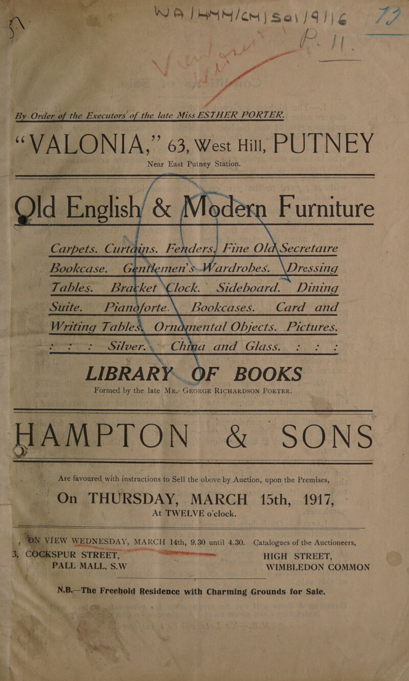  iB Ondeue the Executors of the late Miss ESTHER PORTER.      ¥ Id English Carpets. hes Fe iders. '&amp; Mode 1 Furniture Secretaire     Fine Ola Bookcase. Gentlemen » SV Dressing Tables. Bracket \ lock. es Dining Sutte. Pian b orte.\._ bookcases. Card and Ne Writing Table 4 | 4: Silver.\- Chia _and Glass. LIBRARY. OF BOOKS Formed by the late Mr.- GEORGE RICHARDSON PORTER. AMPTON &amp; SONS  ynental Objects. Pictures.     At TWELVE o'clock.     f he VIEW WEDNESDAY, MARCH 14th, 9.30 until 4.30. Catalogues of the Auctioneers, 3, COCKSPUR . STREET. — Sere: sry HIGH STREET, PALL MALL, S.W WIMBLEDON COMMON  N.B.—The Freehold Residence with Charming Grounds for Sale. 