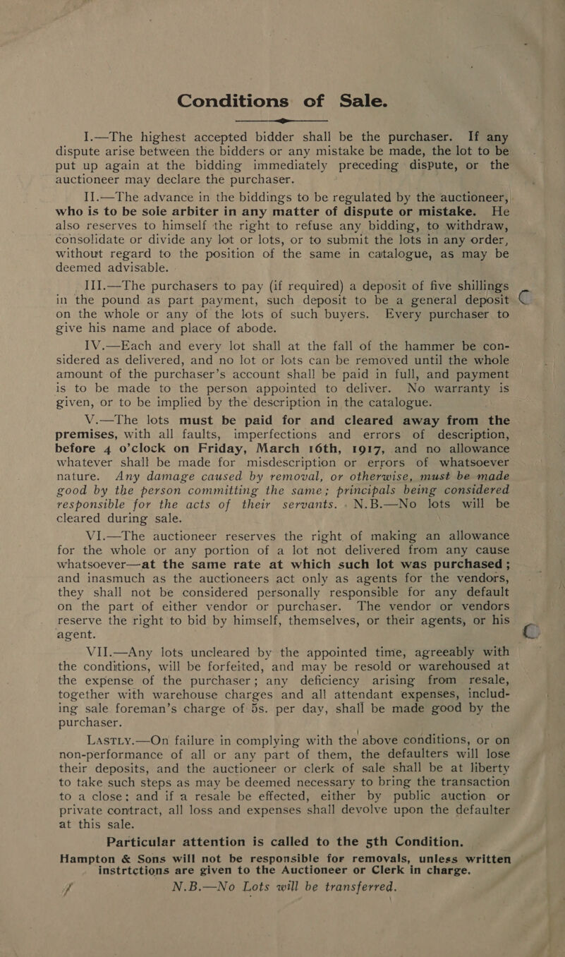 Conditions of Sale. ee I.—The highest accepted bidder shall be the purchaser. If any dispute arise between the bidders or any mistake be made, the lot to be put up again at the bidding immediately preceding dispute, or the auctioneer may declare the purchaser. I].—The advance in the biddings to be regulated by the auctioneer, | who is to be sole arbiter in any matter of dispute or mistake. He also reserves to himself the right to refuse any bidding, to withdraw, consolidate or divide any lot or lots, or to submit the lots in any order, without regard to the position of the same in catalogue, as may be deemed advisable. . IIJ.—The purchasers to pay (if required) a deposit of five shillings in the pound as part payment, such deposit to be a general deposit on the whole or any of the lots of such buyers. Every purchaser to give his name and place of abode. IV.—Each and every lot shall at the fall of the hammer be con- sidered as delivered, and no lot or lots can be removed until the whole amount of the purchaser’s account shall be paid in full, and payment is to be made to the person appointed to deliver. No warranty is given, or to be implied by the description in the catalogue. V.—The lots must be paid for and cleared away from the premises, with all faults, imperfections and errors of description, before 4 o’clock on Friday, March 16th, 1917, and no allowance whatever shall be made for misdescription or errors of whatsoever nature. Any damage caused by removal, or otherwise, must be made good by the person committing the same; principals being considered vesponsible for the acts of their servants. . N.B.—No lots will be cleared during sale. VI.—The auctioneer reserves the right. of making an allowance for the whole or any portion of a lot not delivered from any cause whatsoever—at the same rate at which such lot was purchased ; and inasmuch as the auctioneers act only as agents for the vendors, they shall not be considered personally responsible for any default on the part of either vendor or purchaser. The vendor or vendors reserve the right to bid by himself, themselves, or their agents, or his agent. VII.—Any lots uncleared by the appointed time, agreeably with the conditions, will be forfeited, and may be resold or warehoused at the expense of the purchaser; any deficiency arising from _ resale, together with warehouse charges and all attendant expenses, includ- ing sale foreman’s charge of 5s. per day, shall be made good by the purchaser. ' Lastity.—On failure in complying with the above conditions, or on non-performance of all or any part of them, the defaulters will lose their deposits, and the auctioneer or clerk of sale shall be at liberty to take such steps as may be deemed necessary to bring the transaction to a close: and if a resale be effected, either by public auction or private contract, all loss and expenses shall devolve upon the defaulter at this sale. Particular attention is called to the 5th Condition. Hampton &amp; Sons will not be responsible for removals, unless written © instrtctions are given to the Auctioneer or Clerk in charge. jf N.B.—No Lots will be transferred.