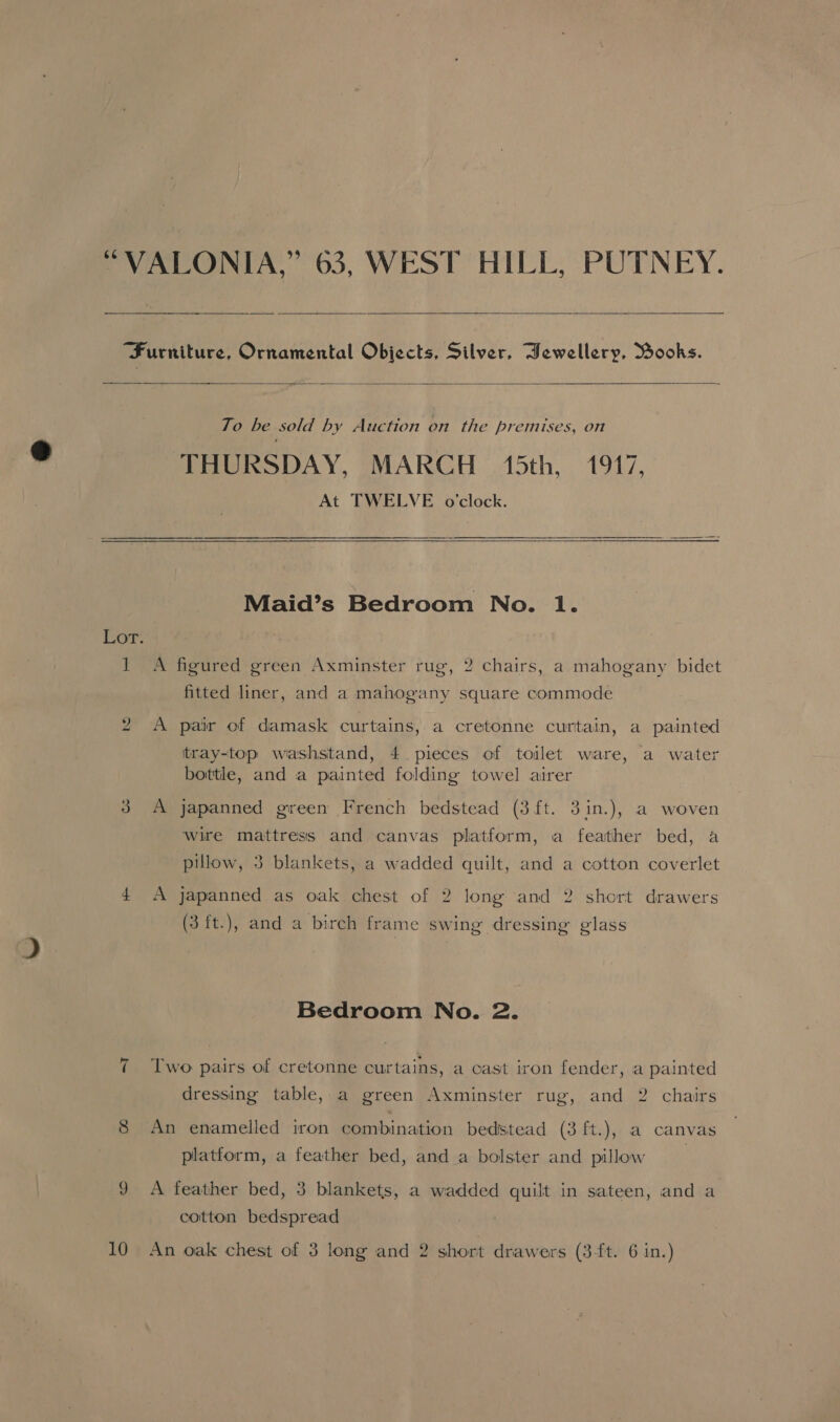 “VALONIA,” 63, WEST HILL, PUTNEY.   ‘Furniture, Ornamental Objects, Silver, Hewellery, Books.  To be sold by Auction on the premises, on THURSDAY, MARCH 15th, 1917, At TWELVE o'clock.  Maid’s Bedroom No. 1. 1 A figured green Axminster rug, 2 chairs, a mahogany bidet fitted liner, and a mahogany square commode 2 A pair of damask curtains, a cretonne curtain, a painted tray-top washstand, 4 pieces of toilet ware, a water bottle, and a painted folding towel airer 3 A japanned green French bedstead (3ft. 3in.), a woven Wire mattress and canvas platform, a feather bed, a pillow, 3 blankets, a wadded quilt, and a cotton coverlet 4 A japanned as oak chest of 2 long and 2 short drawers (3 ft.), and a birch frame swing dressing glass Bedroom No. 2. Two pairs of cretonne curtains, a cast iron fender, a painted dressing table, a green Axminster rug, and 2 chairs 8 An enamelled iron combination bedstead (3 ft.), a canvas platform, a feather bed, and a bolster and pillow 9 A feather bed, 3 blankets, a wadded quilt in sateen, and a cotton bedspread