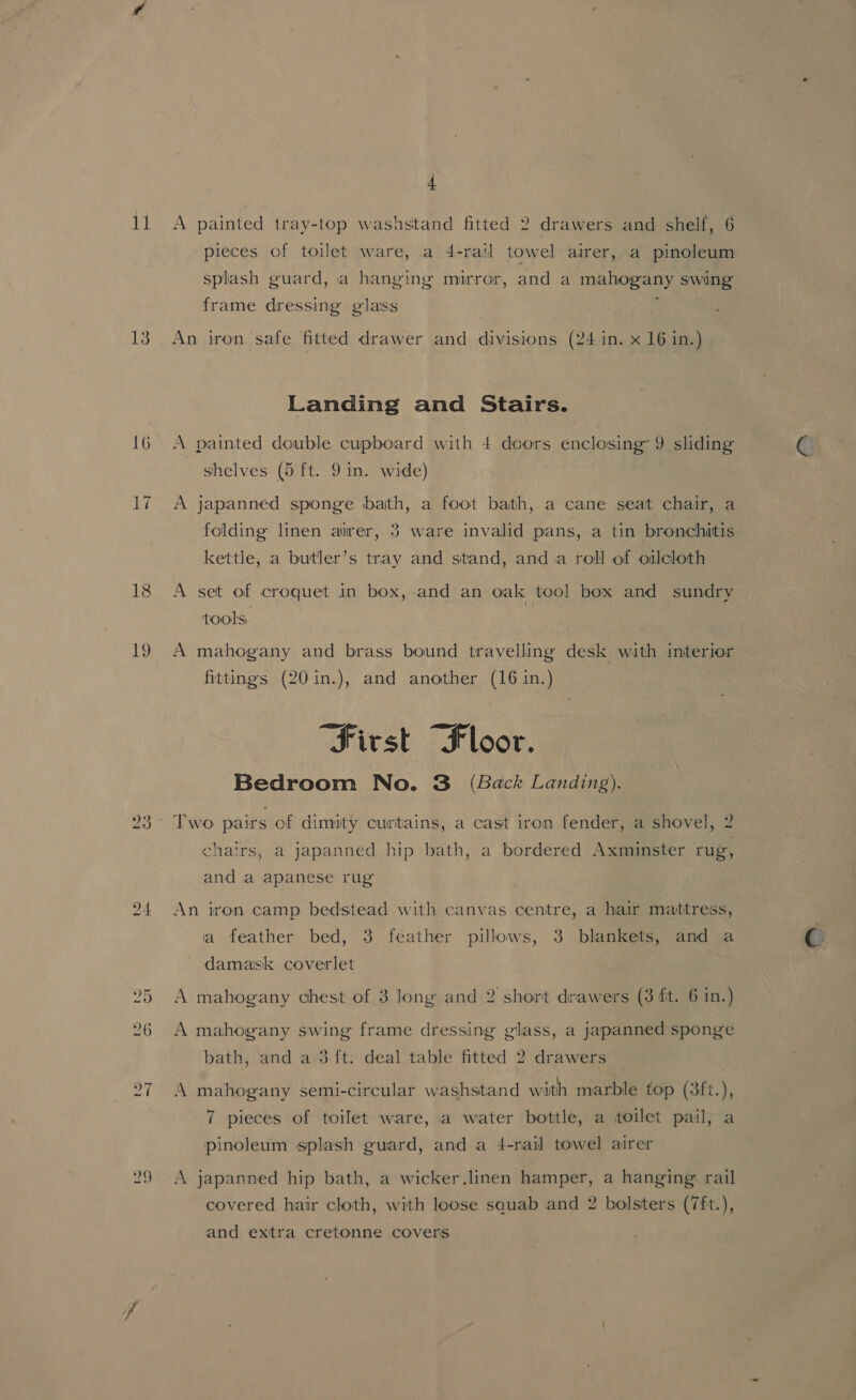 ll 13 16 20 4 A painted tray-top washstand fitted 2 drawers and shelf, 6 pieces of toilet ware, a 4-rail towel airer, a pinoleum splash guard, a hanging mirror, and a mahogany swing frame dressing glass An iron safe fitted drawer and divisions (24 in. x 16 in.) Landing and Stairs. A painted double cupboard with 4 doors enclosing 9 sliding shelves (5 ft. 9 in. wide) A japanned sponge bath, a foot bath, a cane seat chair, a folding linen airer, 3 ware invalid pans, a tin bronchitis kettle, a butler’s tray and stand, anda roll of oilcloth A set of croquet in box, and an oak tool box and sundry tools. | A mahogany and brass bound travelling desk with interior fittings (20 in.), and another (16 in.) “First “Floor. Bedroom No. 3 (Back Landing). chairs, a japanned hip bath, a bordered Axminster rug, and a apanese rug An iron camp bedstead with canvas centre, a hair matitress, ia feather bed, 3 feather pillows, 3 blankets, and a damask coverlet A mahogany chest of 3 long and 2 short drawers (3 ft. 6 in.) A mahogany swing frame dressing glass, a japanned sponge bath, and a 3 ft. deal table fitted 2 drawers A mahogany semi-circular washstand with marble top (3ft.), 7 pieces of toilet ware, a water bottle, a toilet pail, a pinoleum splash guard, and a 4-rail towel airer A japanned hip bath, a wicker.linen hamper, a hanging rail covered hair cloth, with loose squab and 2 bolsters (7ft.), and extra cretonne covers