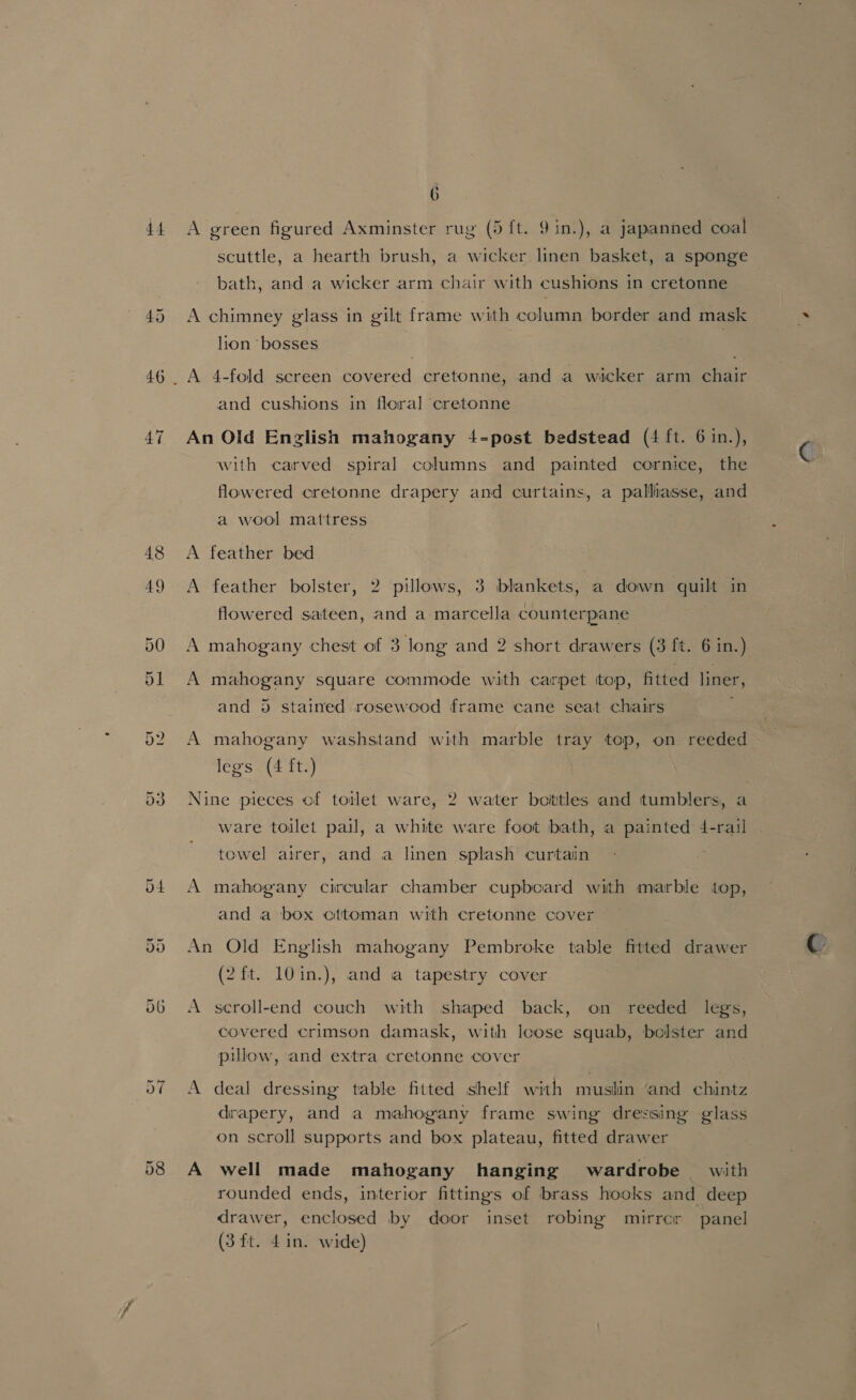 Leah | A green figured Axminster rug (5 ft. 9 in.), a japanned coal scuttle, a hearth brush, a wicker linen basket, a sponge bath, and a wicker arm chair with cushions in cretonne A chimney glass in gilt frame with column border and mask lion ‘bosses A 4-fold screen covered cretonne, and a wicker arm chair and cushions in floral cretonne An Old Enzlish mahogany 4-post bedstead (4 ft. 6 in.), with carved spiral columns and painted cornice, the flowered cretonne drapery and curtains, a palliasse, and a wool mattress A feather bed A feather bolster, 2 pillows, 3 blankets, a down quilt in flowered sateen, and a marcella counterpane A mahogany square commode with carpet itop, fitted liner, and 5 stained rosewood frame cane seat chairs A mahogany washstand with marble tray top, on reeded legs (4 ft.) Nine pieces cf totlet ware, 2 water boittles and tumblers, a ware toilet pail, a white ware foot bath, a painted 4-rail towel airer, and a linen splash curtain A mahogany circular chamber cupboard with marble top, and a box cttoman with cretonne cover An Old English mahogany Pembroke table fitted drawer (2 ft. 10in.), and a tapestry cover A seroll-end couch with shaped back, on reeded legs, covered crimson damask, with loose squab, bolster and pillow, and extra cretonne cover A deal dressing table fitted shelf with muslin and chintz drapery, and a mahogany frame swing dressing glass on scroll supports and box plateau, fitted drawer A well made mahogany hanging wardrobe with rounded ends, interior fittings of brass hooks and deep drawer, enclosed by door inset robing mirrcr panel (3 ft. 4 in. wide)