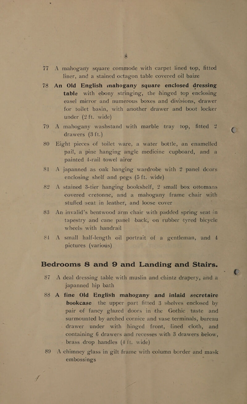 Ti 78 82 83 8 liner, and a stained octagon table covered oil baize table with ebony stringing, the hinged top enclosing easel mirror and numerous boxes and divisions, drawer for toilet basin, with another drawer and boot locker under (2 ft. wide) drawers (3 ft.) pail, a pine hanging angle medicine cupboard, and a painted 4-rail towel airer enclosing shelf and pegs (5 ft. wide) covered cretonne, and a mahogany frame chair with stuffed iseat in leather, and loose cover ; tapestry and cane panel back, on rubber ityred bicycle wheels with handrail pictures (various) 87 japanned hip bath 89 bookcase the upper part fitted 3 shelves enclosed by pair of fancy glazed doors in the Gothic taste and surmounted by arched cornice and vase terminals, bureau ~ containing 6 drawers and recesses with 3 drawers below, embossings
