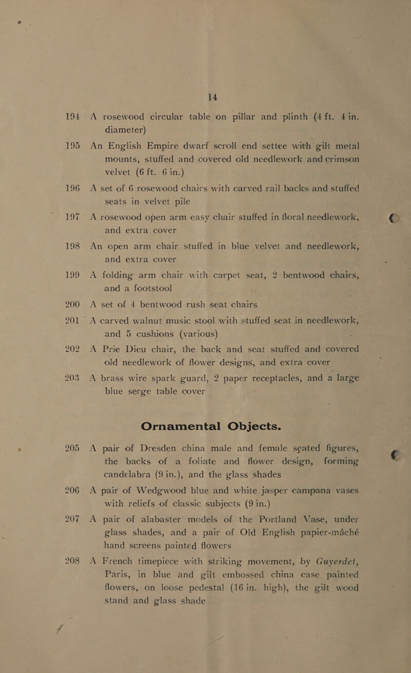 194 208 14 A rosewood circular table on pillar and plinth (4 ft. 4 in. diameter) An English Empire dwarf scroll end settee with gilt metal mounts, stuffed and covered old needlework and crimson velvet (6 ft. 6 in.) A set of 6 rosewood chairs with carved rail backs and stuffed seats in velvet pile A rosewood open arm easy chair stuffed in floral needlework, and extra cover An open arm chair stuffed in blue velvet and needlework, and extra cover A folding arm chair with carpet seat, 2° bentwood chairs, and a footstool . A set of 4 bentwood rush seat chairs and 5 cushions (various) A Prie Dieu chair, the back and seat stuffed and covered old needlework of flower designs, and extra cover A brass wire spark guard, 2 paper receptacles, and a large blue serge table cover Ornamental Objects. A pair of Dresden china male and female seated figures, the backs of a foliate and flower design, forming candelabra (9in.), and the glass shades A pair of Wedgwood blue and white jasper campana vases with reliefs of classic subjects (9 in.) A pair of alabaster models of the Portland Vase, under glass shades, and a pair of Old English papier-maché hand screens painted flowers A French timepiece with striking movement, by Guyerdet, Paris, in blue and gilt embossed china case painted flowers, on loose pedestal (16 in. high), the gilt wood stand and glass shade