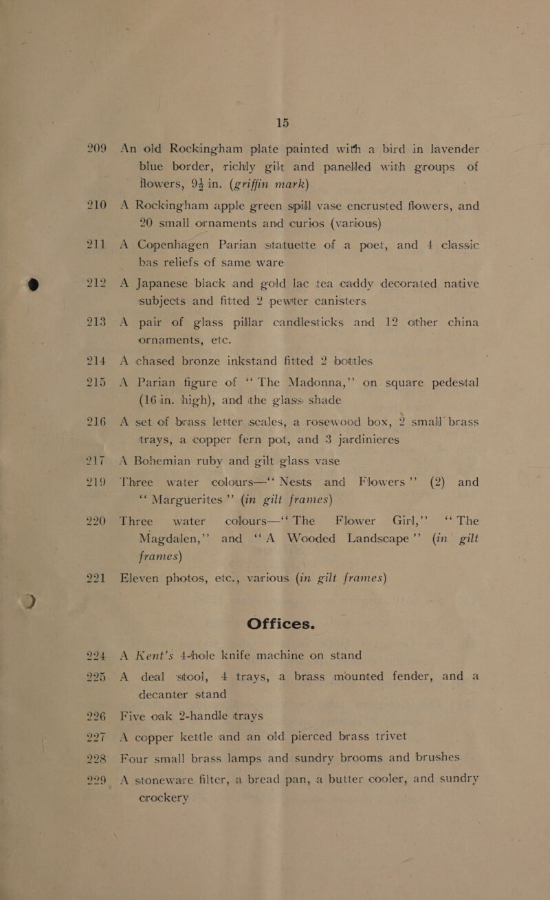 209 An old Rockingham plate painted with a bird in lavender blue border, richly gilt and panelled with groups of flowers, 94 in. (griffin mark) 3 A Rockingham apple green spill vase encrusted flowers, and 20 small ornaments and curios (various) A Copenhagen Parian ‘statuette of a poet, and 4 classic _ bas reliefs cf same ware A Japanese black and gold lac tea caddy decorated native subjects and fitted 2 pewter canisters A pair of glass pillar candlesticks and 12 other china ornaments, etc. A chased bronze inkstand fitted 2 bottles b] A Parian figure of ‘‘ The Madonna,’’ on square pedestal (16 in. high), and the glass: shade A set of brass letter scales, a rosewood box, 2 small’ brass trays, a copper fern pot, and 3 jardinieres A Bohemian ruby and gilt glass vase Three water colours—‘‘ Nests and Flowers’’ (2) and ‘“Marguerites ’’ (in gilt frames) Three water colours—‘‘ The Flower Girl,’’ ‘‘ The Magdalen,’? and ‘‘A Wooded Landscape’? (in gilt frames) Eleven photos, etc., various (in gilt frames) Offices. A Kent’s 4-hole knife machine on stand decanter stand Five oak 2-handle trays A copper kettle and an old pierced brass trivet Four small brass lamps and sundry brooms and brushes A stoneware filter, a bread pan, a butter cooler, and sundry crockery