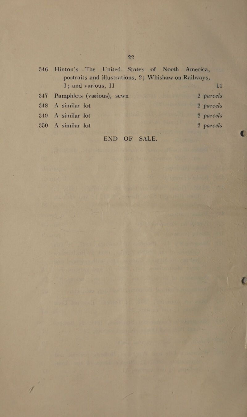 346 Hinton’s .The United. States of North America, | portraits and illustrations, 2; Whishaw on Railways, 1; and various, I1 14 347 Pamphlets (various); sewn 2 pircels 348 A similar lot 2 parcels 349 A similar lot 2 parcels 350 &lt;A similar lot 2 parcels END. OF SALE.