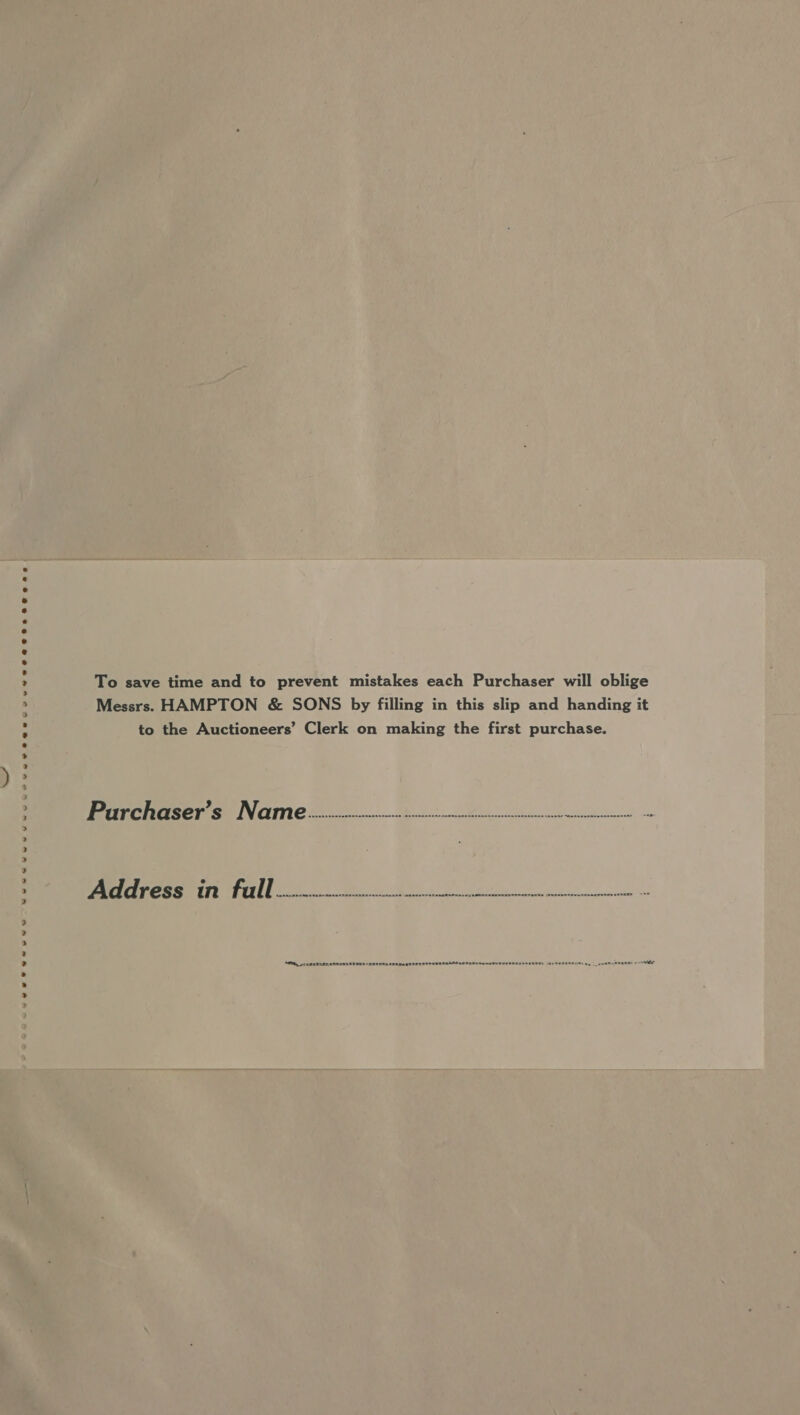 weve ee@wecuver 2 eae eee BOG ae | Wenwnsvuvvey yee e ewes To save time and to prevent mistakes each Purchaser will oblige Messrs. HAMPTON &amp; SONS by filling in this slip and handing it to the Auctioneers’ Clerk on making the first purchase. Prrcheaser’s Narm]e wrciciccecivvvvvien vvvvvvnnvvivivvnntnvvntntnttntrvnennntntcce . Address in full... , ee ey Ce OS