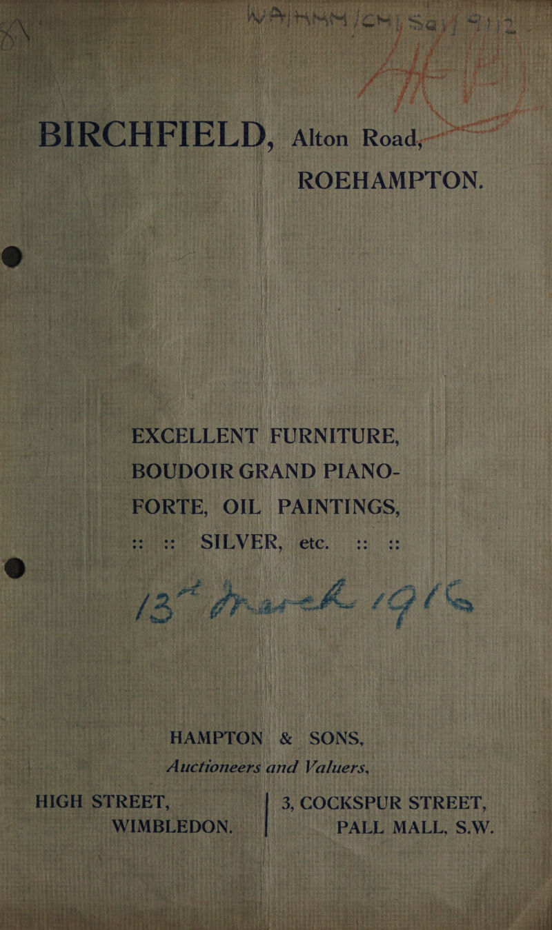  Les “2 ,. “~ \ Bist. ¥) ee ee , ee rut ore Ey a. ' 4 oT! ny t - : PS aa ty, = i ef ty i . ‘ sak 1 9h'¢ Past ~~ i A Peay i ee: ) 404% : A. 3 Si tS ‘Ras | ; : VETITAMM JOM Saud Sy) i : ; ¥ ri ‘ 7 4 3 { ¥ fo rr ee 2 yf PM arn re 7 of y - y i ROEHAMPTON. EXCELLENT FURNITURE, BOUDOIR GRAND PIANO- FORTE, OIL PAINTINGS, SILVER, etc. :: (2 Pras ee 4, vie HAMPTON &amp; SONS, Auctioneers and Valuers, HIGH STREET, 3, COCKSPUR STREET, WIMBLEDON. _ PALL MALL, S.W. bg bb bg ee ; ; : &gt; Lae it sud §8 Tr JW ‘y4 : HEE satay &amp; TEMES Hi lee le sie bee Sits one &amp; nee i #54 i; Pee rn, ae ; AD a tie “5 4 ee &amp; aLtee SSTAPEL EY. 7)