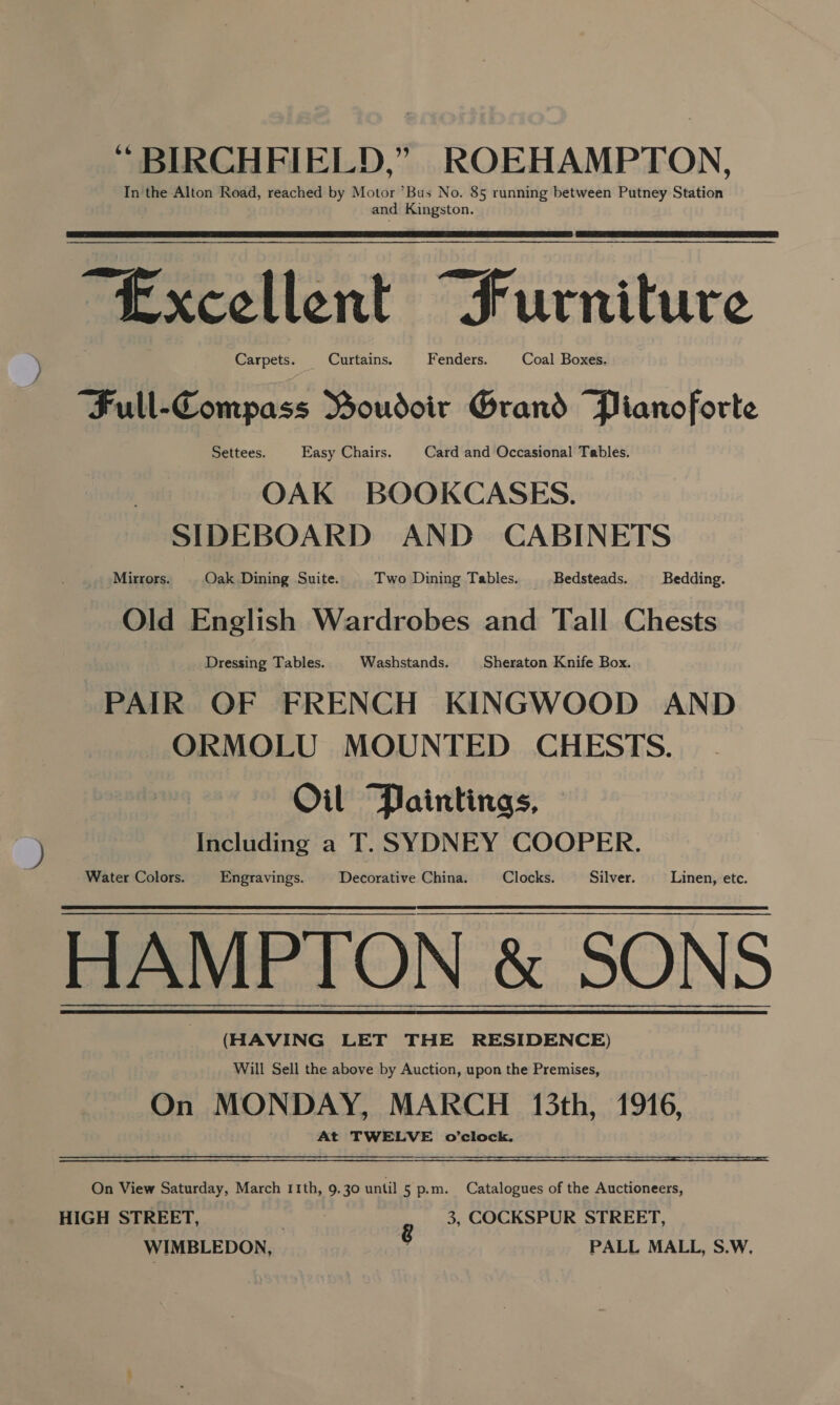 “ BIRCHFIELD,” ROEHAMPTON, In the Alton Road, reached by Motor ’Bus No. 85 running between Putney Station and Kingston.   “Excellent “furniture Carpets. Curtains. Fenders. Coal Boxes. “Full-Compass Boudoir Grand Pianoforte Settees. | Easy Chairs. | Card and Occasional Tables. OAK BOOKCASES. SIDEBOARD AND CABINETS Mirrors. Oak Dining Suite. Two Dining Tables. _ Bedsteads. Bedding. Old English Wardrobes and Tall Chests Dressing Tables. Washstands. Sheraton Knife Box. PAIR OF FRENCH KINGWOOD AND ORMOLU MOUNTED CHESTS. Oil Paintings, Including a T. SYDNEY COOPER. Water Colors. Engravings. Decorative China. Clocks. Silver. Linen, etc. HAMPTON &amp; SONS (HAVING LET THE RESIDENCE) Will Sell the above by Auction, upon the Premises, On MONDAY, MARCH 13th, 1916, At TWELVE o’clock.  On View Saturday, March 11th, 9.30 until 5 p.m. Catalogues of the Auctioneers, HIGH STREET, g 3, COCKSPUR STREET, WIMBLEDON, ; PALL MALL, S.W,