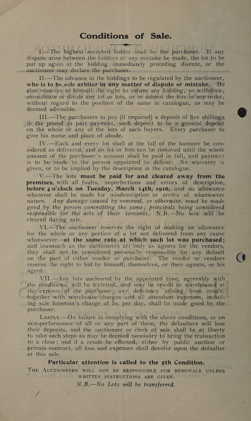 Conditions of Sale. I.—The highest: accepted bidder shall be the purchaser... If any dispute. arise between the bidders or any mistake be made, the lot to be auctioneer may declare the purchaser. I].—The advance in the biddings to be regulated by the auctioneer, who is to be.sole arbiter in any matter of dispute or mistake. He also resérves to himself the right to refuse any bidding, to withdraw, consolidate or divide any lot or lots, or to submit the lots in any order, without regard to the position of the same in catalogue, as may be deemed advisable. ) III.—The purchasers to pay (if required) a deposit of five shillings in the pound as part payment, such deposit to be a general deposit on the whole or any of the lots of such buyers. Every purchaser to give his name and place of .abode. IV.—Each and every lot shall at the fall of the hammer be con- sidered as delivered, and no lot or lots can be removed until the whole amount of the purchaser’ s account shall be paid in full, and payment is to be made to the person appointed to deliver. No warranty is given, or to be implied by the description in the catalogue. V.—The lots must be paid for and cleared away from the premises, with all faults, imperfections and errors of description, whatever shall be made for misdescription or errors of whatsoever nature. Any damage caused by removal, or otherwise, must be made good by the person committing the same; principals being considered responsible for the acts of their servants. N.B.—No lots will be cleared during sale. VI.—The auctioneer reserves the right of making an allowance for the whole or any portion of a lot not delivered from any cause whatsoever—at the same rate at which such lot was purchased; and inasmuch as the auctioneers act only as agents for the vendors, they shall not. be considered personally responsible for any default on the part of either vendor or purchaser. The vendor or vendors reserve the right to bid by himself, themselves, or their agents, or his agent. VII.—Any lots uncleared by the appointed time, agreeably with the conditions, will be ferfeited, and may be resold or warehoused at the expense of the purchaser; any deficiency arising from_ resale, together with warehouse charges and all attendant- expenses, includ- ing sale foreman’s charge of 5s. per day, shall he made good by -the purchaser. LastLy.—On failure in 1 ANE with the above conditions, or on non-performance of all or any part of them, the defaulters will lose their deposits, and the auctioneer or clerk of sale shall be .at liberty to take such steps as may be deemed necessary to bring the transaction to a close; and if a resale be effected, either by public auction or private contract, all loss and expenses shall devolve upon the defaulter at this sale. Particular attention is called to the 5th Condition. THE AUCTIONEERS WILL NOT BE RESPONSIBLE FOR REMOVALS UNLESS WRITTEN INSTRUCTIONS ARE GIVEN. N.B.—No Lots will be transferred.  C