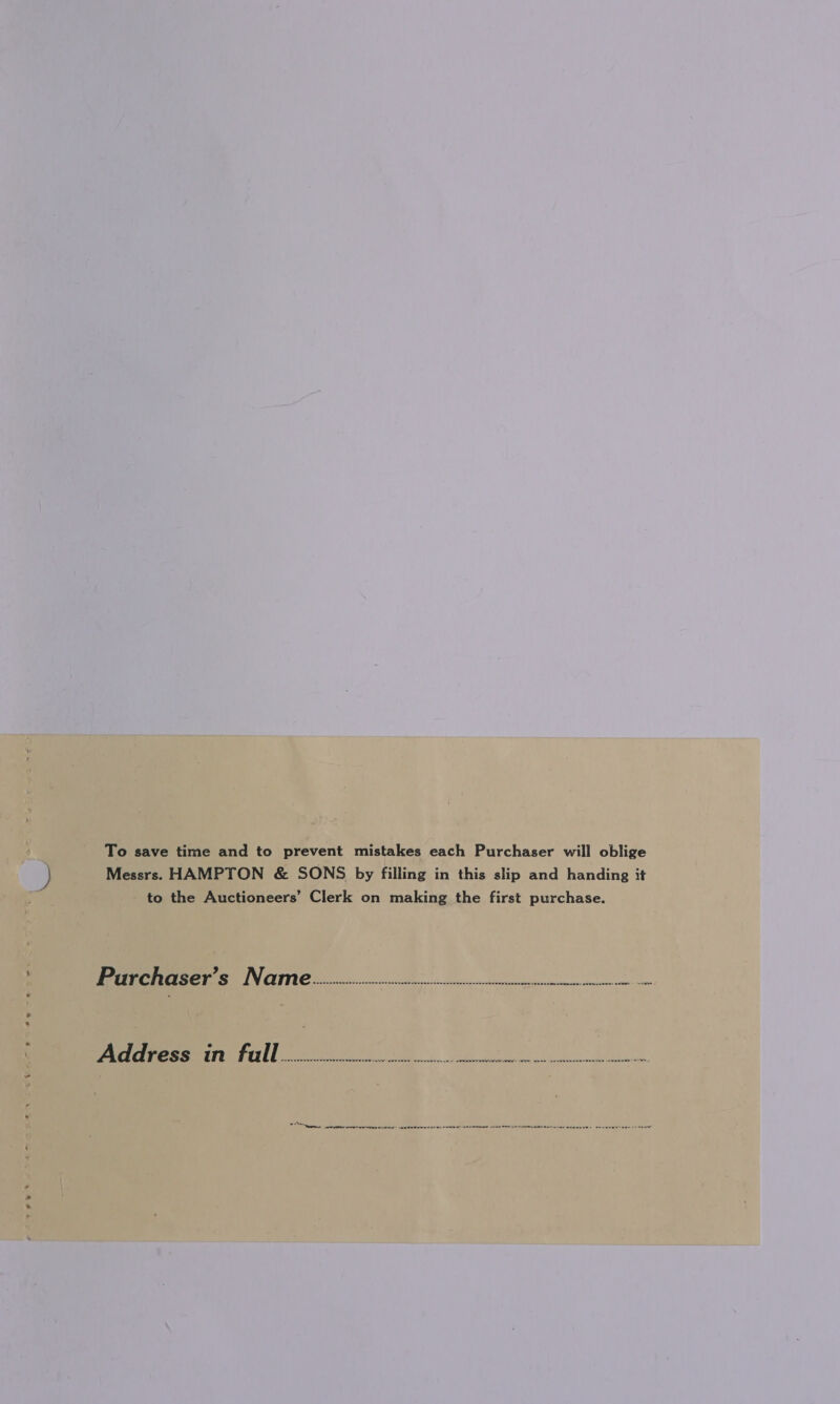 To save time and to prevent mistakes each Purchaser will oblige Messrs. HAMPTON &amp; SONS by filling in this slip and handing it to the Auctioneers’ Clerk on making the first purchase. Prarchrarser’s Nairn coos pans RS me ACT h Pe TT | | i a ae bee te ee ae Regen | Gereta Stabe ertedabsay iatee nee Luiaineaeta tdi) wh. evelle AA Rossen ae sks ee ace See hniRa eee eine wales de « anu eart= analyser