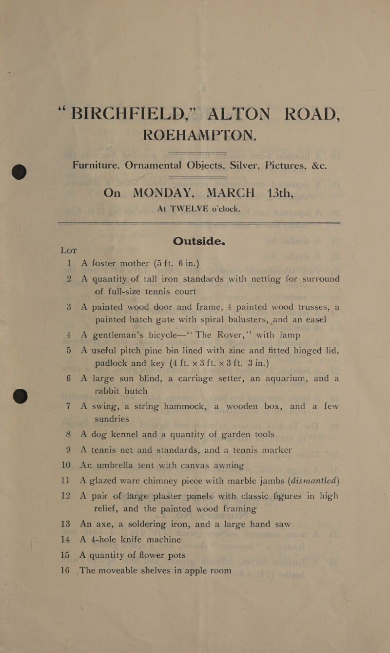 “ BIRCHFIELD,” ALTON ROAD, ROEHAMPTON.   Furniture, Ornamental Objects, Silver, Pictures, &amp;c.   On MONDAY, MARCH 13th, At TWELVE o'clock.    Outside. Lot 1 A foster mother (5 ft. 6 in.) 2 A quantity of tall iron standards with netting for surround of full-size tennis court | Di lon. painted wood door and frame, 4 painted wood trusses, a painted hatch gate with spiral balusters, and an easel 4 A gentleman’s bicycle—‘‘ The Rover,’’ with lamp &gt; A useful pitch pine bin lined with zinc and fitted hinged lid, padlock and key (4 ft. x 3 ft. x 3 ft. 3 in.) 6 A large sun blind, a carriage setter, an aquarium, and a rabbit hutch 7 A swing, a string hammock, a wooden box, and a few or sundries 8 A dog kennel and a quantity of garden tools A tennis net and standards, and a tennis marker 10 An umbrella tent with canvas awning Il A glazed ware chimney piece with marble jambs (dismantled) 12 A pair of large plaster panels with classic figures in high relief, and the painted wood framing 13 An axe, a soldering iron, and a large hand saw 14 A 4-hole knife machine 15 A quantity of flower pots 16 The moveable shelves in apple room