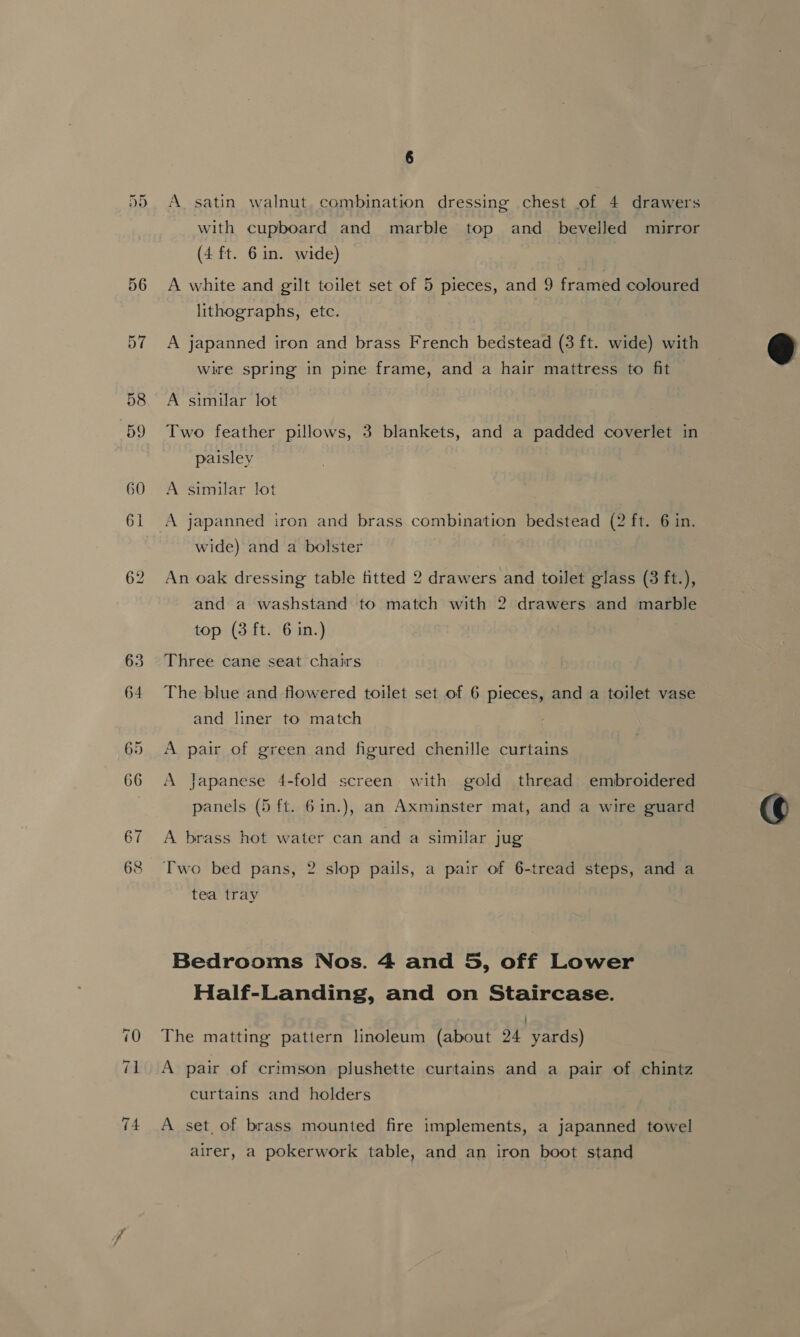 DU with cupboard and marble top and bevelled mirror (4 ft. 6 in. wide) A white and gilt toilet set of 5 pieces, and 9 framed coloured lithographs, etc. 3 A japanned iron and brass French bedstead (3 ft. wide) with wire spring in pine frame, and a hair mattress to fit Two feather pillows, 3 blankets, and a padded coverlet in paisley A japanned iron and brass combination bedstead (2 ft. 6 in. wide) and a bolster An oak dressing table fitted 2 drawers and toilet glass (3 ft.), and a washstand to match with 2 drawers and marble Three cane seat chairs The blue and flowered toilet set of 6 pieces, and a toilet vase and liner to match A pair of green and figured chenille curtains A Japanese 4-fold screen with gold thread embroidered panels (5 ft. 6in.), an Axminster mat, and a wire guard A brass hot water can and a similar jug tea tray Bedrooms Nos. 4 and 5, off Lower Half-Landing, and on Staircase. : The matting pattern linoleum (about 24 yards) A pair of crimson plushette curtains and a pair of chintz curtains and holders A set, of brass mounted fire implements, a japanned towel airer, a pokerwork table, and an iron boot stand 