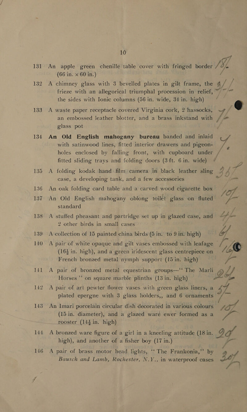 131 132 133 134 10  An apple green chenille table cover with fringed border / Df, (66 in. x 60 in.) / A chimney glass with 3 bevelled plates in gilt frame, the @ f frieze with an allegorical triumphal procession in relief, ~ ~~ the sides with Ionic columns (56 in. wide, 34 in. high) ;  A waste paper receptacle covered Virginia cork, 2 hassocks, ~w# @ an embossed leather blotter, and a brass inkstand with / “ glass pot An Old English mahogany bureau banded and inlaid Bog with satinwood lines, fitted interior drawers and pigeon- _ holes enclosed by falling front, with cupboard under Ps fitted sliding trays and folding doors (3 ft. Gin. wide) @ A folding kodak hand film camera in black leather sling J <&amp; 4 case, a developing tank, and a few accessories An oak folding card table and a carved wood cigarette box pos An Old English mahogany eR an toilet glass on fluted ‘ Fa standard A stuffed pheasant and partridge set up in glazed case, and Lf fom 2 other birds in small cases A collection of 15 painted china birds (5 in. to 9in. high) lf A pair of white opaque and gilt vases embossed with leafage rk © (164 in. high), and a green iridescent glass centrepiece on /¢ 7 French bronzed metal nymph support (15 in. high) r~ A pair of bronzed metal equestrian groups—‘‘ The Marli 4 Vk Horses ’’ on square marble plinths (13 in. high) on is A pair of art pewter flower vases with green glass liners, a ry plated epergne with 3 glass holders,, and 6 ornaments 1S, An Imari porcelain circular dish decorated in various colours fO/ 5 2 (15 in. diameter), and a glazed waré ewer formed as a om rooster (144 in. high) A bronzed ware figure of a girl in a kneeling attitude (18 in. 2g high), and another of a fisher boy (17 in.) A pair of brass motor head lights, ‘‘ The Frankonia,’’ by a py Bausch and Lamb, Rochester, N.Y., in waterproof cases a , 2 : €