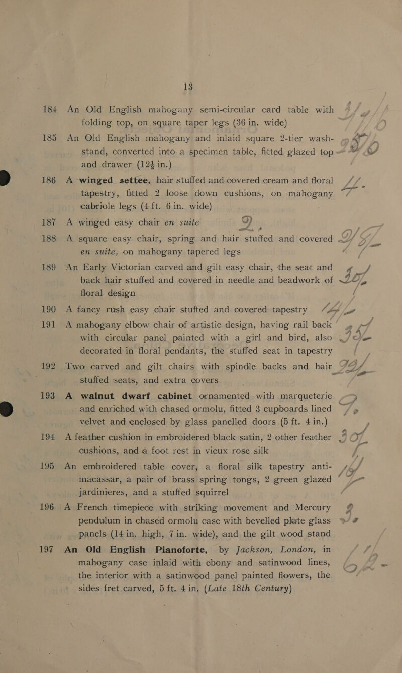 184 An Old English mahogany semi-circular card table with folding top, on square taper legs (36 in. wide) 185 An Old English mahogany and inlaid square 2-tier wash- 5 é stand, converted into a specimen table, fitted glazed top A and drawer (124 in.) 186 A winged settee, hair stuffed and covered cream and floral LE tapestry, fitted 2 loose down cushions, on mahogany ~ cabriole legs (4 ft. 6 in. wide) 187 A winged easy chair en suite &lt;) ; 188 A square easy chair, spring and hair stuffed and covered Y &gt; en suite, on mahogany tapered legs sana 189 An Early Victorian carved and gilt easy chair, the seat and yo / back hair stuffed and covered in needle and beadwork of ~2©, - floral design ; 190 A fancy rush easy chair stuffed and covered tapestry 7, Lo a 191 A mahogany elbow chair of artistic design, having rail back ,» pt with circular panel painted with a girl and bird, also .) rs decorated in floral pendants, the stuffed seat in tapestry | 192. Two carved and gilt chairs with spindle backs and hair Jf | ee pantie a stuffed ‘seats, and extra covers 193 A walnut dwarf cabinet ornamented with marqueterie , . . , ed and enriched with chased ormolu, fitted 3 cupboards lined + » velvet and enclosed by glass panelled doors (5 ft. 4 in.) 194 A feather cushion in embroidered black satin, 2 other feather |‘ a cushions, and a foot rest in vieux rose silk 195 An embroidered table cover, a floral silk tapestry anti- s&lt;¢/ macassar, a pair of brass spring tongs, 2 green glazed jardinieres, and a stuffed squirrel % 196 A French timepiece with striking movement and Mercury pendulum in chased ormolu case with bevelled plate glass ~ # panels (14 in. high, 7 in. wide), and the gilt wood stand 197 An Old English Pianoforte, by Jackson, London, in mahogany case inlaid with ebony and satinwood lines, the interior with a satinwood panel painted flowers, the sides fret carved, 5ft. 4in. (Late 18th Century) -