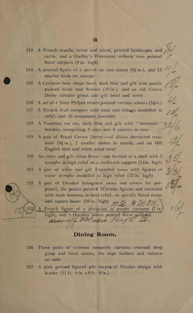 213 218 219  226 227 1b cattle, and a Hadley’s Worcester oviform vase painted floral subjects (8 in. high) smaller birds on stumps A Coalport boat shape bowl, dark blue and gilt with panels painted birds and flowers (10 in.), Derby circular green and gilt bowl and cover A set of 4 Toby Philpot cruets painted various colours (54in.) A French fruit comport with nuts and foliage modelled in relief, and 10 ornaments (various) borders, comprising 6 cups and 6 saucers in case A pair of Royal Crown Derby oval dishes decorated rose- buds (94 in.), English blue and white salad bowl An ivory and gilt china flower vase formed of a shell with 2 nymphs in high relief on a rockwork support (14in. high) A pair of white and gilt 2-handled vases with figures of water nymphs modelled in high relief (13 in. high) A pair of Dresden hexagonal vases and covers for pot- with husk festoons in bold relief, on spirally fluted stems and square bases (10 in. high) A French h figure o of a physician in purple costume (7 in high), “and 2 Dresden plates painted floral Subjeets Btasvfe Pattee Fiegm SA Dining Room. Three pairs of crimson moquette curtains trimmed deep en suite A pink ground figured pile carpet of Persian design with —