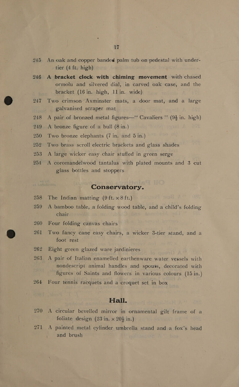 245 264 17 An oak and copper banded palm tub on pedestal with under- A bracket clock with chiming movement with chased ormolu and silvered dial, in carved oak case, and the bracket (16 in. high, 11in. wide) Two crimson’ Axminster mats, a door mat, and a large galvanised scraper mat A pair of bronzed metal figures—‘‘ Cavaliers ’’ (94 in. high) A bronze figure of a bull (8 in.) Two bronze elephants (7 in. and 5 in.) Two brass scroll electric brackets and glass shades A large wicker easy chair stuffed in green serge A coromandelwood tantalus with plated mounts and 3 cut glass bottles and stoppers Conservatory. The Indian matting (9 ft. x 8 ft.) | A bamboo table, a folding wood table, and a child’s folding chair : Four folding canvas chairs Two fancy cane easy chairs, a wicker 3-tier stand, and a foot rest Eight green glazed ware jardinieres A pair of Italian enamelled earthenware water vessels with nondescript animal handles and spouts, decorated with figures of Saints and flowers in various colours (15 in.) Four tennis racquets and a croquet set in box Hall. A circular bevelled mirror in ornamental gilt frame of a foliate design (23 in. x 203 in.) A painted metal cylinder umbrella stand and a fox’s head and brush