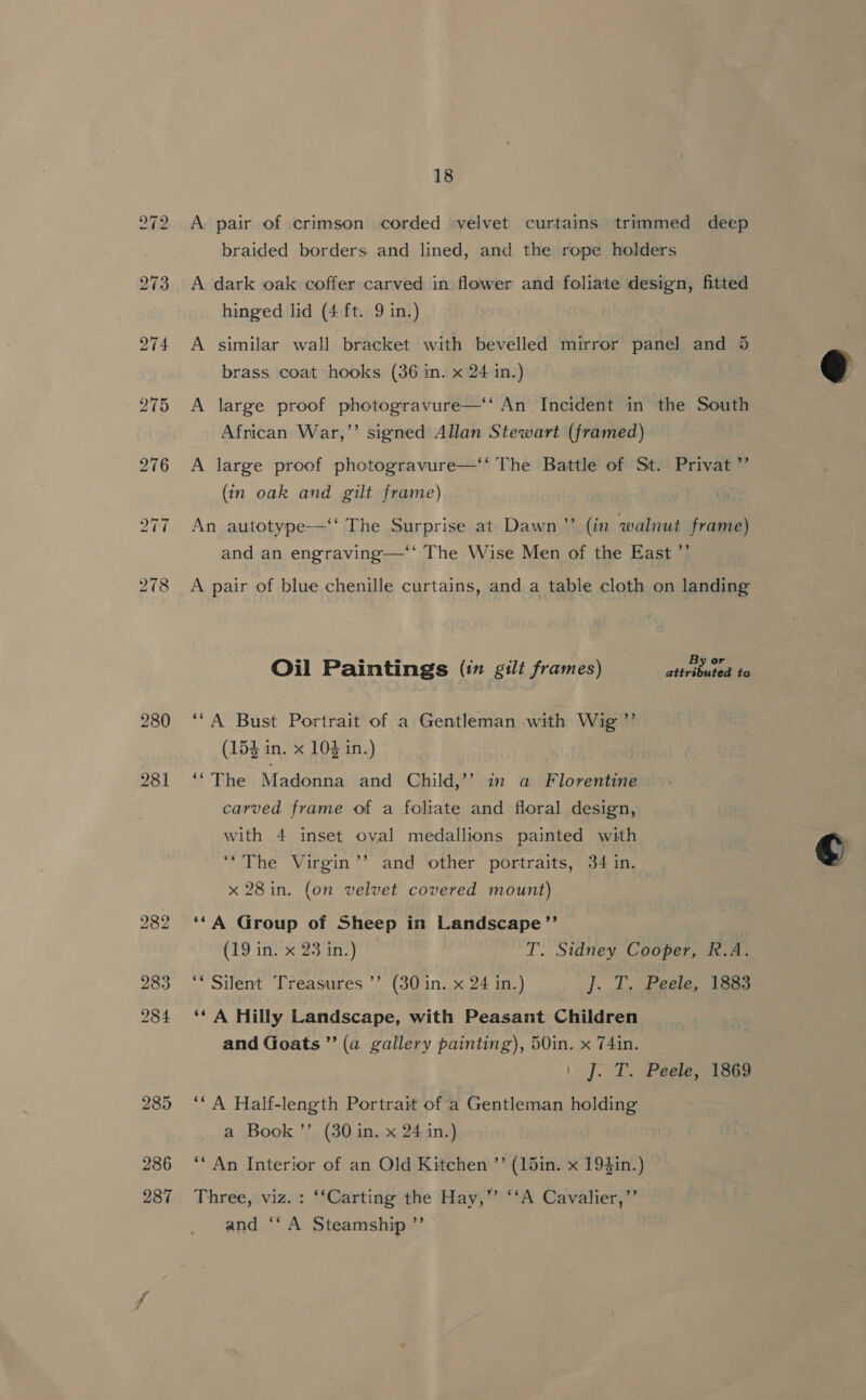 280 281 286 287 18 A pair of crimson corded velvet curtains trimmed deep braided borders and lined, and the rope holders A dark oak coffer carved in flower and foliate design, fitted hinged lid (4 ft. 9 in.) A similar wall bracket with bevelled mirror panel and 5 brass coat hooks (36 in. x 24 in.) A large proof photogravure—‘ An Incident in the South African War,”’ signed Allan Stewart (framed) A large proof photogravure—‘‘ The Battle of St. Privat ”’ (in oak and gilt frame) An autotype—‘‘ The Surprise at Dawn”? (in walnut frame) and an engraving—‘‘ The Wise Men of the East ’’ A pair of blue chenille curtains, and a table cloth on landing Oil Paintings (in gilt frames) attributt-he ‘“A Bust Portrait of a Gentleman with Wig ”’ (154 in. x 104 in.) ‘“The Madonna and Child,’’ in a Florentine carved frame of a foliate and floral design, with 4 inset oval medallions painted with ‘““The Virgin’’ and other portraits, 34 in. x 28 in. (on velvet covered mount) ‘*A Group of Sheep in Landscape’”’ (19 in. x 23 in:) T. Sidney Cooper, R.A. ‘* Silent Treasures ’’ (30 in. x 24 in.) ]. J. Peele. las ‘‘ A Hilly Landscape, with Peasant Children and Goats ”’ (a gallery painting), 50in. x 74in. |. [egies iene ‘“ A Half-length Portrait of a Gentleman holding a Book ’’ (30 in. x 24 in.) *“An Interior of an Old Kitchen ’’ (15in. x 194in.) Three, viz. : ‘‘Carting the Hay,’’ ‘‘A Cavalier,”’ aiidisn te Steamship de  