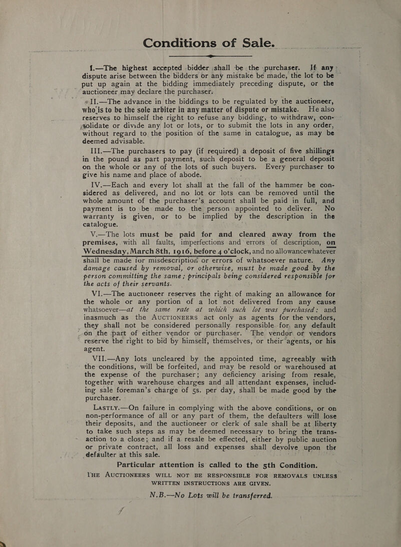 Conditions of Sale.  {.—The highest accepted bidder ;shall be the purchaser. If any: dispute arise between the bidders or any mistake bé made, the lot to be ~ put up again at the bidding immediately preceding dispute, or the ; auctioneer may declare the purchaser. eI].—The advance in the biddings to be regulated by the auctioneer, who ‘is to be the sole arbiter in any matter of dispute or mistake. Healso reserves to himself the right to refuse any bidding, to withdraw, con- solidate or divide any lot or lots, or to submit the lots in any order, without regard to the position of the same in catalogue, as may be deemed advisable. III.—The purchasers to pay (if required) a deposit of five shillings in the pound as part payment, such deposit to be a general deposit on the whole or any of the lots of such Bae: Every purchaser to give his name and place of abode. IV.—Each and every lot shall at the ‘fall of the hammer be con- sidered as delivered, and no lot or lots can’ be. removed until the whole amount of the purchaser’s account shall be paid in full, and payment is to be made to the person: appointed to deliver. No warranty is given, or to be implied by” the description in the catalogue. V.—The lots must be paid tor and cleared away from the premises, ‘with all faults, imperfections and errors of description, on Wednesday, March 8th, 1916, before 4 o’clock, and no allowancewhatever shall be made for misdescription or errors of whatsoever nature. Any damage caused by removal, or otherwise, must be made good by the person committing the same; principals being considered responsible for the acts of their servants. VI.—The auctioneer reserves the right. of rakion an allowance for the whole or any portion of a lot not delivered from any cause whatsoever—at the same rate at which such lot was purchased: and inasmuch as the AUCTIONEERS act only as agents for the vendors, _ they shall not be considered personally responsible for, any defauit on the -part of either vendor or purchaser. The vendor or vendors  reserve the right to bid by himself, themselves, or their agents, or his agent. VII.—Any lots uncleared by the appointed time, agreeably with ' the conditions, will be forfeited, and may be resold or warehoused at the expense of the purchaser; any deficiency arising from resale, together with warehouse charges and all attendant expenses, includ- ing sale foreman’s charge of 5s. per day, shall be aye ¢; BOR by the purchaser. | LastLy.—On failure in complying with the above conditions, or on non-performance of all or any part of them, the defaulters will lose their deposits, and the auctioneer or clerk of sale shall be at liberty to take such steps as may be deemed necessary to bring the trans- action to a close; and if a. resale be effected, either by public auction er private contract, all loss and expenses shall devolve upon the defaulter at this sale. os re Particular attention is called to the 5th Condition. lHE AUCTIONEERS WILL NOT BE RESPONSIBLE FOR REMOVALS UNLESS WRITTEN INSTRUCTIONS ARE GIVEN. N.B.—No Lots will be transferred.