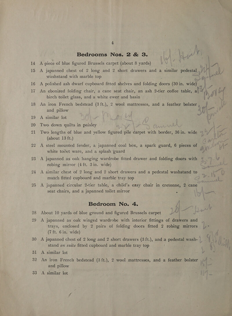 Bedrooms Nos. 2 &amp; 3. ey AP, i ¥4 14 A piece of blue figured Brussels carpet (about 8 yards) VN ? 15 A japanned chest of 2 long and 2 short drawers and a similar pedestal | ae washstand with marble top | 16 A polished ash dwarf cupboard fitted shelves and folding doors (30 in. wide “ ; 17 An ebonized folding chair, a cane seat chair, an ash 2-tier coffee table, a} inf ‘ birch toilet glass, and a white ewer and basin t 18 An iron French bedstead (3 ft.), 2 wool mattresses, and a feather bolster ve and pillow i Vi i 19 A similar lot | 20 Two down quilts in paisley 21 Two lengths of blue and yellow figured nile carpet with border, 36in. wide “ (about 13 ft.) | 22 A steel mounted fender, a japanned coal box, a spark guard, 6 pieces of white toilet ware, and a splash guard 23 A japanned as oak hanging wardrobe fitted drawer and folding doors with as robing mirror (4 ft. 3in. wide) 24 &lt;A similar chest of 2 long and 2 short drawers and a pedestal Was ee to match fitted cupboard and marble tray top 25 A japanned circular 2-tier table, a child’s easy chair in cretonne, 2 cane seat chairs, and a japanned toilet mirror Bedroom No. 4. 28 About 10 yards of blue ground and figured Brussels carpet 29 A japanned as oak winged wardrobe with interior fittings of drawers and _ trays, enclosed by 2 pairs of folding doors fitted 2 robing mirrors ,* (7 ft. 6 in. wide) 30 A japanned chest of 2 long and 2 short drawers (3 ft.), and a pedestal wash- stand en suite fitted cupboard and marble tray top 32 An iron French bedstead (3 ft.), 2 wool mattresses, and a feather bolster ’ and pillow 33 A similar lot eee, ~ Weck