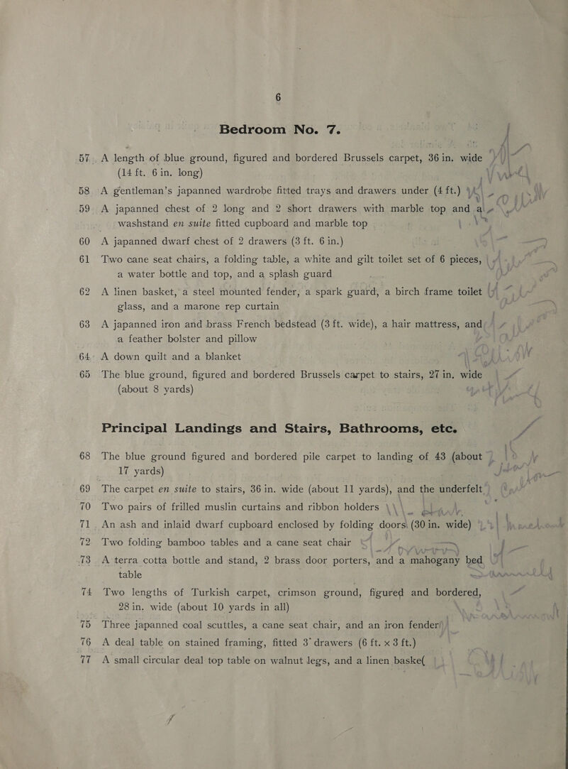 pages toaetn of blue ground, figured and bordered Brussels carpet, 36 j in, wide. ; (14 ft. 6 in. long) | Vw f A gentleman’s japanned wardrobe fitted trays and drawers under (4 ft.) § mM A japanned chest of 2 long and 2 short drawers with marble top and. a « washstand en suite fitted cupboard and marble top Be LS: Two cane seat chairs, a folding table, a white and gilt toilet set of 6 pieces, | A a water bottle and top, and a splash guard A linen basket, a steel mounted fender, a spark Sire a birch frame toilet i; glass, and a marone rep curtain A japanned iron and brass French bedstead (3 ft. wide), a hair mattress, and a feather bolster and pillow The blue ground, figured and bordered Brussels carpet to stairs, 27 in, wide (about 8 yards) : Principal Landings and Stairs, Bathrooms, etc. 17 yards) | The carpet en suite to stairs, 36 in. wide (about 11 yards), and the underfelt_ Two pairs of frilled muslin curtains and ribbon holders \\ \ on \,. ee An ash and inlaid dwarf cupboard enclosed by Saag doors| (30 in. wide) | Two folding bamboo tables and a cane seat chair yy. ae tea, | A terra cotta bottle and stand, 2 brass door porters, ance a rae bed 7 table Two lengths of Turkish carpet, crimson ground, figured and bordered, 28 in. wide (about 10 yards in all) Three japanned coal scuttles, a cane seat chair, and an iron fender! | A deal table on stained framing, fitted 3° drawers (6 ft. x 3 ft.) A small circular deal top table on walnut legs, and a linen baske(