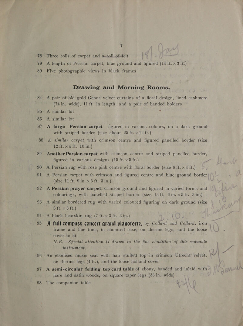 79 80 84. 85 86 87 88 90 a 92 93 94 95 96 97 98 ? Three rolls of carpet and aroll.of-felt A length of Persian carpet, blue ground sath bara (14 js ft.) Five photographic views in black frames Drawing and Morning Rooms. A pair of old gold Genoa velvet curtains of a floral design, lined cashmere (74 in. wide), 11 ft. in length, and a pair of banded holders A similar lot ; A similar lot A large Persian carpet figured in various colours, on a dark ground with striped border (size about 25 ft. x 12 ft.) A similar carpet. with crimson centre and figured panelled border (size fat. x42 tt, LOcin.) Another Persian carpet with crimson centre and striped panelled border, figured in various designs (15 ft. x 5 ft.) A Persian rug with rose pink centre with floral border (size 6 ft. x 4 ft. ) A Persian carpet with crimson and figured centre and blue ground border isizesti at. June 5.ft.3 i} A Persian prayer carpet, crimson ground and figured in varied forms and colourings, with panelled striped border (size 13 ft. 6in. x5 ft. 3 in.) A similar bordered rug with varied coloured figuring on dark ground (size 6 ft. x 3 ft.) ) A black bearskin rug (7 it. xo it. 3in.) A Tull compass concert arand pianoforte, by Collard and Collard, iron , frame and fine tone, in ebonised case, on therme legs, and the oe cover to fit N.B. —S pecial attention is drawn to the fine aun aaa of this valuable instrument. on therme legs (4 ft.), and the loose holland cover A semi-circular folding top card table of ebony, banded and inlaid with hare and satin woods, on square taper legs (36 in.. wide) The companion table