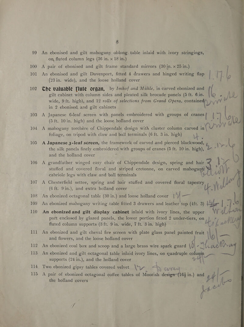 99 100 101 102 103 104 105 106 112 114 115 8 An ebonised and gilt mahogany oblong. table inlaid with ivory stringings, on, fluted column legs (36 in. x 18 in.) A pair of ebonised and gilt frame standard mirrors (30 in. x 25 in.)    An ebonised and gilt Davenport, fitted 4 drawers and hinged writing flap (23 in. wide), and the loose holland cover Che valuable [lute organ, by Imhof and Miikle, in carved ebonized and I gilt cabinet with column sides and pleated silk brocade panels (5 ft. 6 in. &amp; rs wide, 9ft. high), and 12 rolls of selections from Grand Opera, ponte in 2 ebonised, and gilt cabinets A Japanese 6-leaf screen with panels embroidered with groups of cRaees ig I (5 ft. 10 in. high) and the loose holland cover ee Ap A mahogany torchére of Chippendale design with cluster Colne carved in \ (Vy vv foliage, on tripod with claw and ball terminals (6 ft. 3 in. high) yb A Japanese 3-leaf screen, the framework of carved and pierced blackwood, the silk panels finely embroidered with groups of cranes (5 ft. 10 in. high), and the holland cover A grandfather winged easy chair of Chippendale design, spring and hair stuffed and covered floral and striped cretonne, on carved mahogany ah cabriole see with claw and ball terminals ; ig4 AVY A Chesterfield settee, spring and hair stuffed and covered floral tapestry A, (6 ft. 9in.), and extra: holland cover | Ur.) An ebonized octagonal table (30 in.) and loose holland cover | 7, a An ebonized mahogany writing table fitted 3 drawers and leather ton (4ft. 3) Eo An ebonized and gilt display cabinet inlaid with ivory lines, the upper part enclosed by glazed panels, the lower portion fitted 2 under-tiers, on | | fluted column supports (3 ft. 9 in. wide, 7 ft. 3in. high) | at ; An ebonized and gilt octagonal table inlaid ivory lines, on iene ee nL supports (24 in.), and the holland cover ne Two ebonized gipsy tables covered velvet A“ Ww PN cred ‘4 i é b in) rae y SAA A pair of ebonized octagonal coffee tables of Moorish design~(164 in.) an “AN