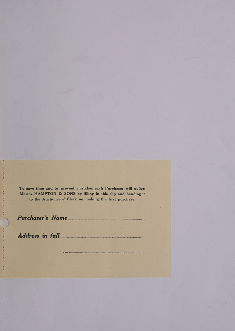 To save time and to prevent mistakes each Purchaser will oblige Messrs. HAMPTON &amp; SONS by filling in this slip and handing it to the Auctioneers’ Clerk on making the first purchase. Purrchaser’s Naim] wreieecccnvcinsstncsvcsnsssssesivng sessing i miireserinfill Pei, Bae nr dermeidichnminneitantt ith assert ih aid EL sd aeninebnenen tlh eeth RU EEL to eeeseeruy