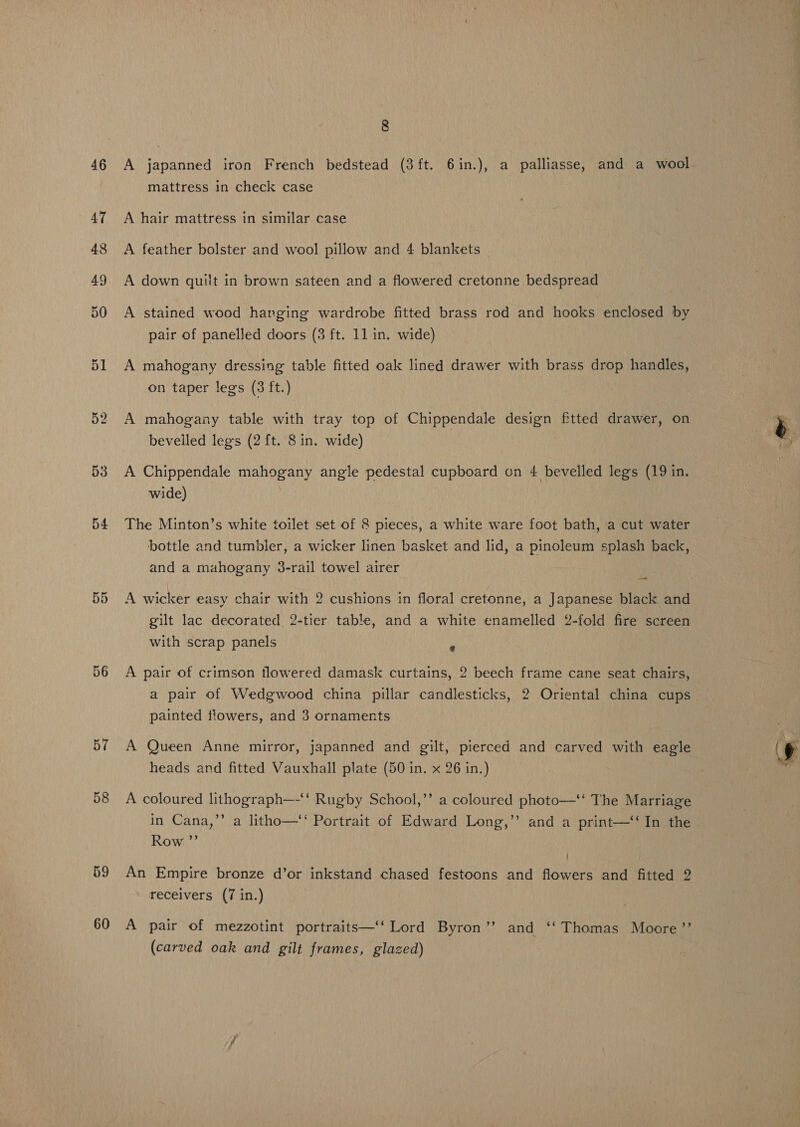 53 54 56 57 58 59 60 8 A japanned iron French bedstead (3ft. 6in.), a palliasse, and a wool mattress in check case A hair mattress in similar case A feather bolster and wool pillow and 4 blankets A down quilt in brown sateen and a flowered cretonne bedspread A stained wood harging wardrobe fitted brass rod and hooks enclosed by pair of panelled doors (3 ft. 11 in. wide) A mahogany dressing table fitted oak lined drawer with brass drop handles, on taper legs (3 ft.) A mahogany table with tray top of Chippendale design fitted drawer, on beveiled legs (2 ft. 8 in. wide) | A Chippendale mahogany angle pedestal cupboard on 4 bevelled legs (19 in. wide) The Minton’s white toilet set of 8 pieces, a white ware foot bath, a cut water bottle and tumbler, a wicker linen basket and lid, a pinoleum splash back, and a mahogany 3-rail towel airer A wicker easy chair with 2 cushions in floral cretonne, a Japanese black and gilt lac decorated 2-tier table, and a white enamelled 2-fold fire screen with scrap panels i A pair of crimson flowered damask curtains, 2 beech frame cane seat chairs, a pair of Wedgwood china pillar candlesticks, 2 Oriental china cups painted flowers, and 3 ornaments A Queen Anne mirror, japanned and gilt, pierced and carved with eagle heads and fitted Vauxhall plate (50 in. x 26 in.) A coloured lithograph—‘‘ Rugby School,’’ a coloured photo—‘‘ The Marriage in Cana,’’ a litho—‘‘ Portrait of Edward Long,” and a print—‘‘ In the Row ”’ An Empire bronze d’or inkstand chased festoons and flowers and fitted 2 receivers (7 in.) A pair of mezzotint portraits—‘‘ Lord Byron’’ and ‘‘ Thomas Moore ’”’ (carved oak and gilt frames, glazed)