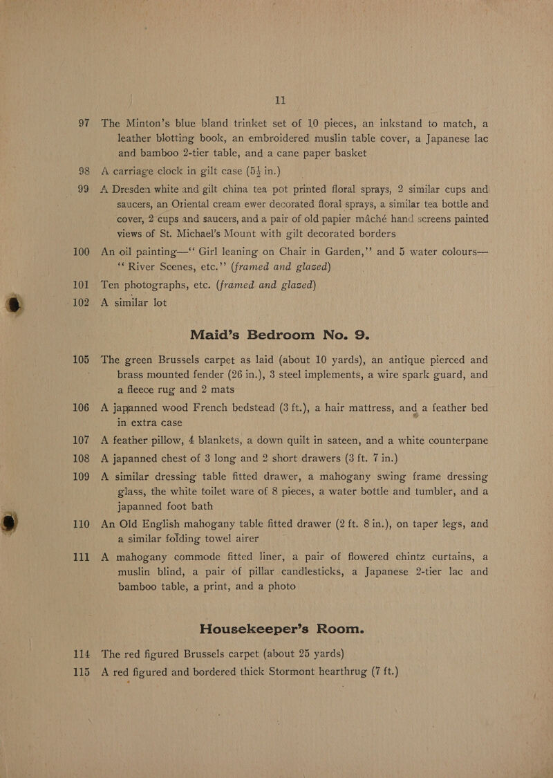 97 100 101 105 106 107 108 109 110 111 114 11 The Minton’s blue bland trinket set of 10 pieces, an inkstand to match, a leather blotting book, an embroidered muslin table cover, a Japanese lac and bamboo 2-tier table, and a cane paper basket A carriage clock in gilt case (54 in.) A Dresdea white and gilt china tea pot printed floral sprays, 2 similar cups and saucers, an Oriental cream ewer decorated floral sprays, a similar tea bottle and cover, 2 cups and saucers, and a pair of old papier maché hand screens painted views of St. Michael’s Mount with gilt decorated borders ? An oil painting—‘‘ Girl leaning on Chair in Garden,’’ and 5 water colours— ‘* River Scenes, etc.’’ (framed and glazed) Ten photographs, etc. (framed and glazed) A similar lot Maid’s Bedroom No. 9. The green Brussels carpet as laid (about 10 yards), an antique pierced and brass mounted fender (26 in.), 3 steel implements, a wire spark guard, and a fleece rug and 2 mats A japanned wood French bedstead (3 ft.), a hair mattress, and a feather bed in extra case A feather pillow, 4 blankets, a down quilt in sateen, and a white counterpane A japanned chest of 3 long and 2 short drawers (3 ft. 7 in.) A similar dressing table fitted drawer, a mahogany swing frame dressing glass, the white toilet ware of 8 pieces, a water bottle and tumbler, and a japanned foot bath An Old English mahogany table fitted drawer (2 ft. 8in.), on taper legs, and a similar folding towel airer A mahogany commode fitted liner, a pair of flowered chintz curtains, a muslin blind, a pair of pillar candlesticks, a Japanese 2-tier lac and bamboo table, a print, and a photo Housekeeper’s Room. The red figured Brussels carpet (about 25 yards)