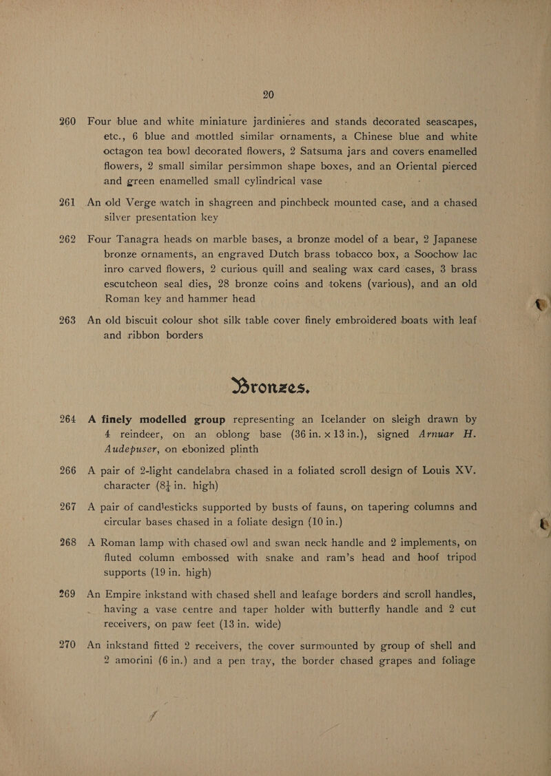 260 263 264 269 20 Four blue and white miniature jardinieres and stands decorated seascapes, etc., 6 blue and mottled similar ornaments, a Chinese blue and white octagon tea bowl decorated flowers, 2 Satsuma jars and covers enamelled flowers, 2 small similar persimmon shape boxes, and an Oriental pierced and green enamelled small cylindrical vase An old Verge watch in shagreen and pinchbeck mounted case, and a chased silver presentation key . Four Tanagra heads on marble bases, a bronze model of a bear, 2 Japanese bronze ornaments, an engraved Dutch brass tobacco box, a Soochow lac inro carved flowers, 2 curious quill and sealing wax card cases, 3 brass escutcheon seal dies, 28 bronze coins and tokens (various), and an old Roman key and hammer head An old biscuit colour shot silk table cover finely embroidered boats with leaf and ribbon borders i Mronzes. A finely modelled group representing an Icelander on sleigh drawn by 4 reindeer, on an oblong hase (86in.x13in.), signed Arnuar H. Audepuser, on ebonized plinth A pair of 2-light candelabra chased in a foliated scroll design of Louis XV. character (84 in. high) A pair of candlesticks supported by busts of fauns, on tapering columns and circular bases chased in a foliate design {10 in.) A Roman lamp with chased owl and swan neck handle and 2 implements, on fluted column embossed with snake and ram’s head and hoof tripod supports (19 in. high) An Empire inkstand with chased shell and leafage borders and scroll handles, having a vase centre and taper holder with butterfly handle and 2 cut receivers, on paw feet (13 in. wide) An inkstand fitted 2 receivers, the cover surmounted by group of shell and