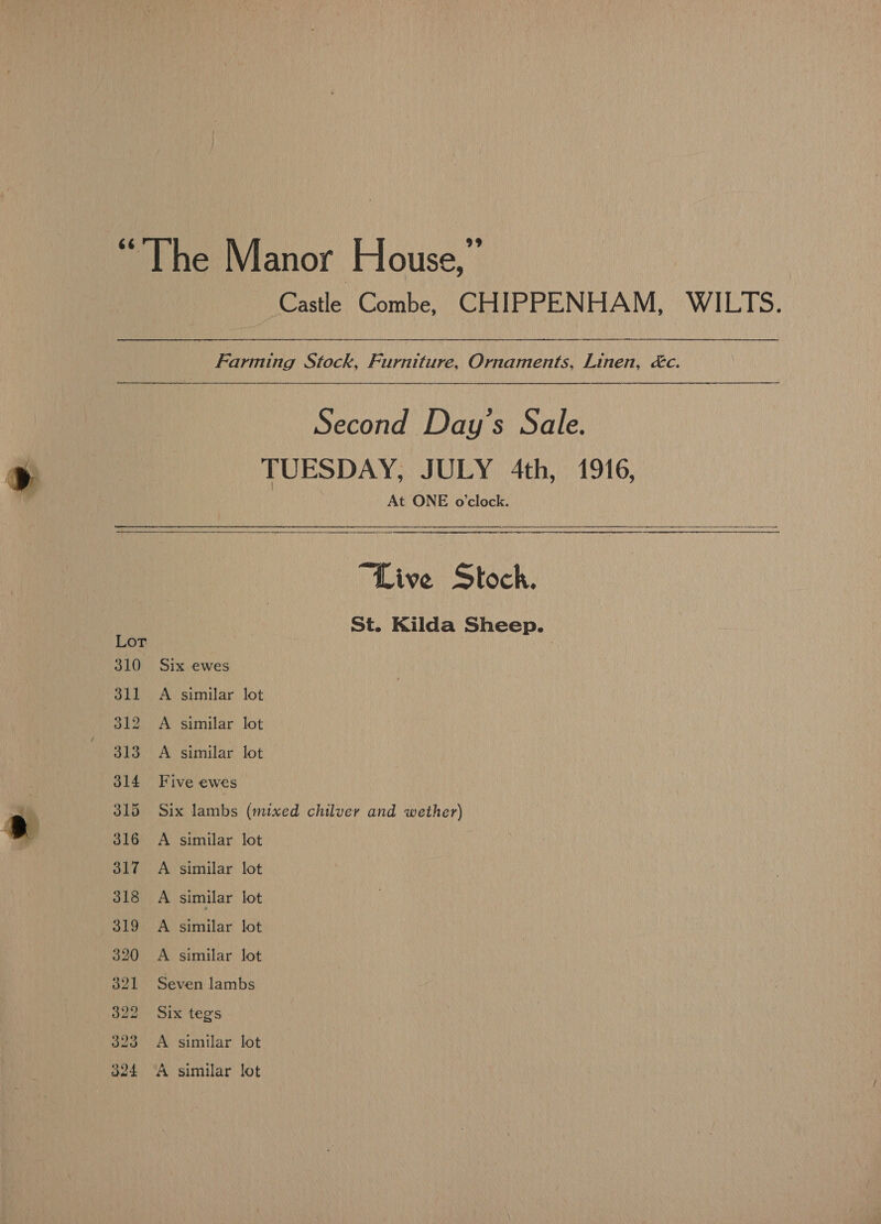 — : = we iOastle) Combe, (CHIPPENHAM, “WILTS. Farming Stock, Furniture, Ornaments, Linen, &amp;c. TUESDAY, JULY 4th, 1916, At ONE o'clock.  “Live Stock. St. Kilda Sheep. Six ewes A similar lot A similar lot A similar lot Five ewes Six lambs (mixed chilver and wether) A similar lot A similar lot A similar lot A similar lot A similar lot Seven lambs Six teg's A similar lot A similar lot