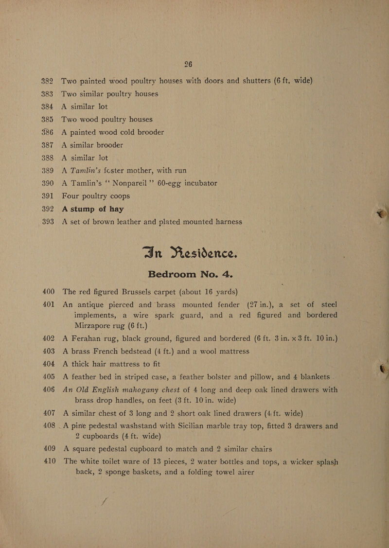 400 409 410 26 Two painted wood poultry houses with doors and shutters (6 ft. wide) Two similar poultry houses A similar lot Two wood poultry houses A painted wood cold brooder A similar brooder A similar Jot A Tamlin’s fester mother, with run A Tamlin’s ‘‘ Nonpareil ’’ 60-egg incubator Four poultry coops A stump of hay A set of brown leather and plated mounted harness Jn Residence. Bedroom No. 4. The red figured Brussels carpet (about 16 yards) An antique pierced and brass mounted fender (27 in.), a set of steel implements, a wire spark guard, and a red figured and bordered Mirzapore rug (6 ft.) A Ferahan rug, black ground, figured and bordered (6 ft. 3in. x3 ft. 10 in.) A brass French bedstead (4 ft.) and a wool mattress A thick hair mattress to fit A feather bed in striped case, a feather bolster and pillow, and 4 blankets - An Old English mahogany chest of 4 long and deep oak lined drawers with brass drop handles, on feet (3 ft. 10 in. wide) A similar chest of 3 long and 2 short oak lined drawers (4 ft. wide) A pine pedestal washstand with Sicilian marble tray top, fitted 3 drawers and 2 cupboards (4 ft. wide) A square pedestal cupboard to match and 2 similar chairs The white toilet ware of 13 pieces, 2 water bottles and tops, a wicker splash back, 2 sponge baskets, and a folding towel airer