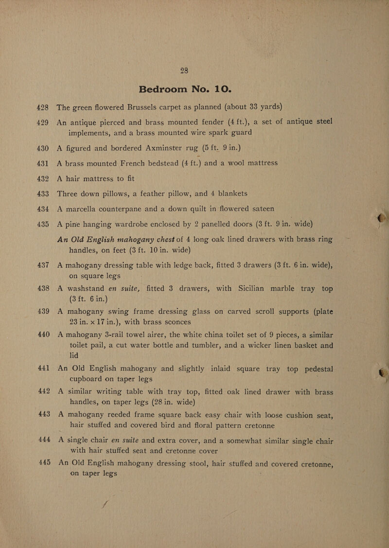 437 438 439 440 44] 442 443 444 445 98 Bedroom No. 10. The green flowered Brussels carpet as planned (about 33 yards) An antique pierced and brass mounted fender (4 ft.), a set of antique steel implements, and a brass mounted wire spark guard A figured and bordered Axminster rug (5 ft. 9 in.) A brass mounted French bedstead (4 ft.) and a wool mattress A hair mattress to fit Three down pillows, a feather pillow, and 4 blankets A marcella counterpane and a down quilt in flowered sateen A pine hanging wardrobe enclosed by 2 panelled doors (3 ft. 9 in. wide) An Old English mahogany chest of 4 long oak lined drawers with brass ring handles, on feet (3 ft. 10 in. wide) A mahogany dressing table with ledge back, fitted 3 drawers (3 ft. 6 in. wide), on square legs A washstand en suite, fitted 3 drawers, with Sicilian marble tray top (3 ft. 6 in.) A mahogany swing frame dressing glass on carved scroll supports (plate 23 in. x 17 in.), with brass sconces A mahogany 3-rail towel airer, the white china toilet set of 9 pieces, a similar toilet pail, a cut water bottle and tumbler, and a wicker linen basket and lid An Old English mahogany and slightly inlaid square tray top pedestal cupboard on taper legs A similar writing table with tray top, fitted oak lined drawer with Bees handles, on taper legs (28 in. wide) A mahogany reeded frame square back easy chair with loose cushion seat, hair stuffed and covered bird and floral pattern cretonne A single chair en suite and extra cover, and a somewhat similar single chair with hair stuffed seat and cretonne cover An Old English mahogany dressing stool, hair stuffed and covered cretonne, on taper legs