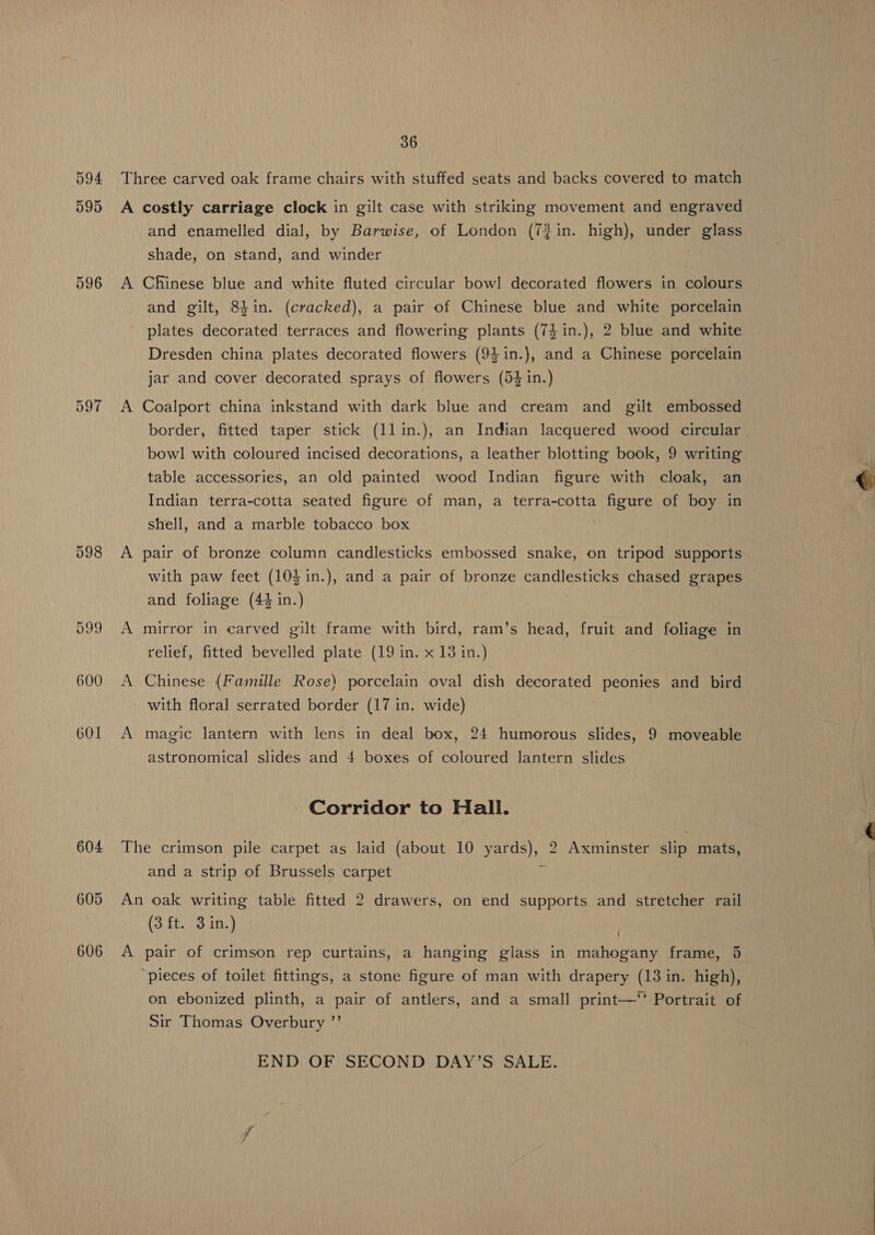 594 595 596 on Yo) “I 598 599 600 601 36 and enamelled dial, by Barwise, of London (72in. high), under glass shade, on stand, and winder Chinese blue and white fluted circular bow! decorated flowers in colours and gilt, 8Lin. (cracked), a pair of Chinese blue and white porcelain plates decorated terraces and flowering plants (74 in.), 2 blue and white Dresden china plates decorated flowers (94in.), and a Chinese porcelain jar and cover decorated sprays of flowers (54 in.) Coalport china inkstand with dark blue and cream and gilt embossed border, fitted taper stick (llin.), an Indian lacquered wood circular. bowl! with coloured incised decorations, a leather blotting book, 9 writing table accessories, an old painted wood Indian figure with cloak, an Indian terra-cotta seated figure of man, a terra-cotta figure of boy in shell, and a marble tobacco box pair of bronze column candlesticks embossed snake, on tripod supports with paw feet (10$in.), and a pair of bronze candlesticks chased grapes and foliage (4% in.) mirror in carved gilt frame with bird, ram’s head, fruit and foliage in relief, fitted bevelled plate (19 in. x 13 in.) Chinese (Famille Rose) porcelain oval dish decorated peonies and bird with floral serrated border (17 in. wide) , magic lantern with lens in deal box, 24 humorous slides, 9 moveable astronomical slides and 4 boxes of coloured lantern slides Corridor to Hall. and a strip of Brussels carpet A (3 ft. 3 in.) | pair of crimson rep curtains, a hanging glass in mahogany frame, 5 ‘pieces of toilet fittings, a stone figure of man with drapery (13 in. high), on ebonized plinth, a pair of antlers, and a small print—‘' Portrait of Sir Thomas Overbury ”’ END OF SECOND DAY’S SALE.