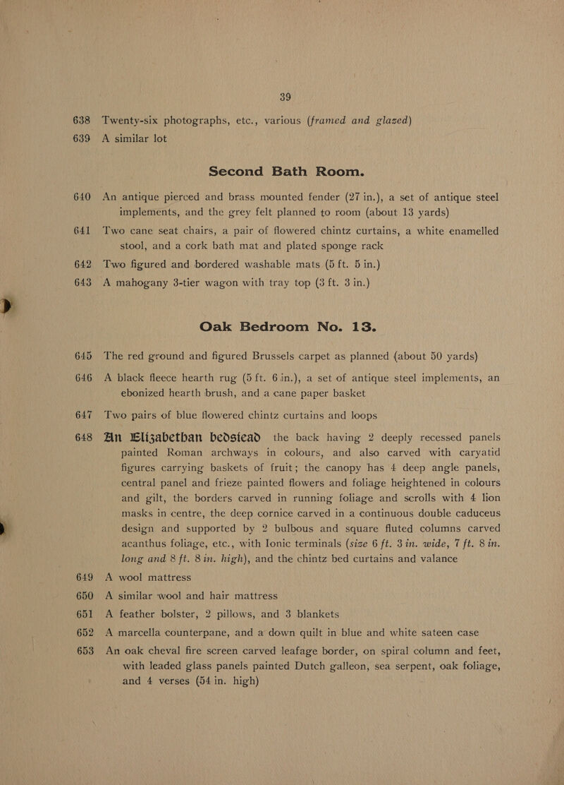 638 639 640 641 642 643 648 649 650 651 652 653 39 Twenty-six photographs, etc., various (framed and glazed) A similar lot Second Bath Room. An antique pierced and brass mounted fender (27 in.), a set of antique steel implements, and the grey felt planned to room (about 13 yards) Two cane seat chairs, a pair of flowered chintz curtains, a white enamelled stool, and a cork bath mat and plated sponge rack Two figured and bordered washable mats (5 ft. 5 in.) A mahogany 3-tier wagon with tray top (3 ft. 3 in.) Oak Bedroom No. 13. The red ground and figured Brussels carpet as planned (about 50 yards) A black fleece hearth rug (5 ft. 6in.), a set of antique steel implements, an ebonized hearth brush, and a cane paper basket Two pairs of blue flowered chintz curtains and loops An lizabetban bedsiead the back having 2 deeply recessed panels painted Roman archways in colours, and also carved with caryatid figures carrying baskets of fruit; the canopy has 4 deep angle panels, central panel and frieze painted flowers and foliage heightened in colours and gilt, the borders carved in running foliage and scrolls with 4 lion masks in centre, the deep cornice carved in a continuous double caduceus design and supported by 2 bulbous and square fluted columns carved acanthus foliage, etc., with Ionic terminals (size 6 ft. 3 in. wide, 7 ft. 8 in. long and 8 ft. 8in. high), and the chintz bed curtains and valance A wool mattress A similar wool and hair mattress A feather bolster, 2 pillows, and 3 blankets A marcella counterpane, and a down quilt in blue and white sateen case An oak cheval fire screen carved leafage border, on spiral column and feet, with leaded glass panels painted Dutch galleon, sea serpent, oak foliage, and 4 verses (54 in. high)